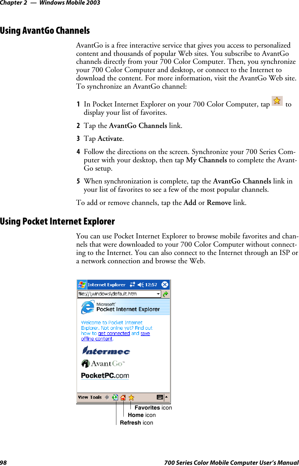 Windows Mobile 2003Chapter —298 700 Series Color Mobile Computer User’s ManualUsing AvantGo ChannelsAvantGo is a free interactive service that gives you access to personalizedcontent and thousands of popular Web sites. You subscribe to AvantGochannels directly from your 700 Color Computer. Then, you synchronizeyour 700 Color Computer and desktop, or connect to the Internet todownload the content. For more information, visit the AvantGo Web site.To synchronize an AvantGo channel:1In Pocket Internet Explorer on your 700 Color Computer, tap todisplay your list of favorites.2Tap the AvantGo Channels link.3Tap Activate.4Follow the directions on the screen. Synchronize your 700 Series Com-puterwithyourdesktop,thentapMy Channels to complete the Avant-Go setup.5When synchronization is complete, tap the AvantGo Channels link inyour list of favorites to see a few of the most popular channels.To add or remove channels, tap the Add or Remove link.Using Pocket Internet ExplorerYoucanusePocketInternetExplorertobrowsemobilefavoritesandchan-nels that were downloaded to your 700 Color Computer without connect-ing to the Internet. You can also connect to the Internet through an ISP ora network connection and browse the Web.Favorites iconHome iconRefresh icon