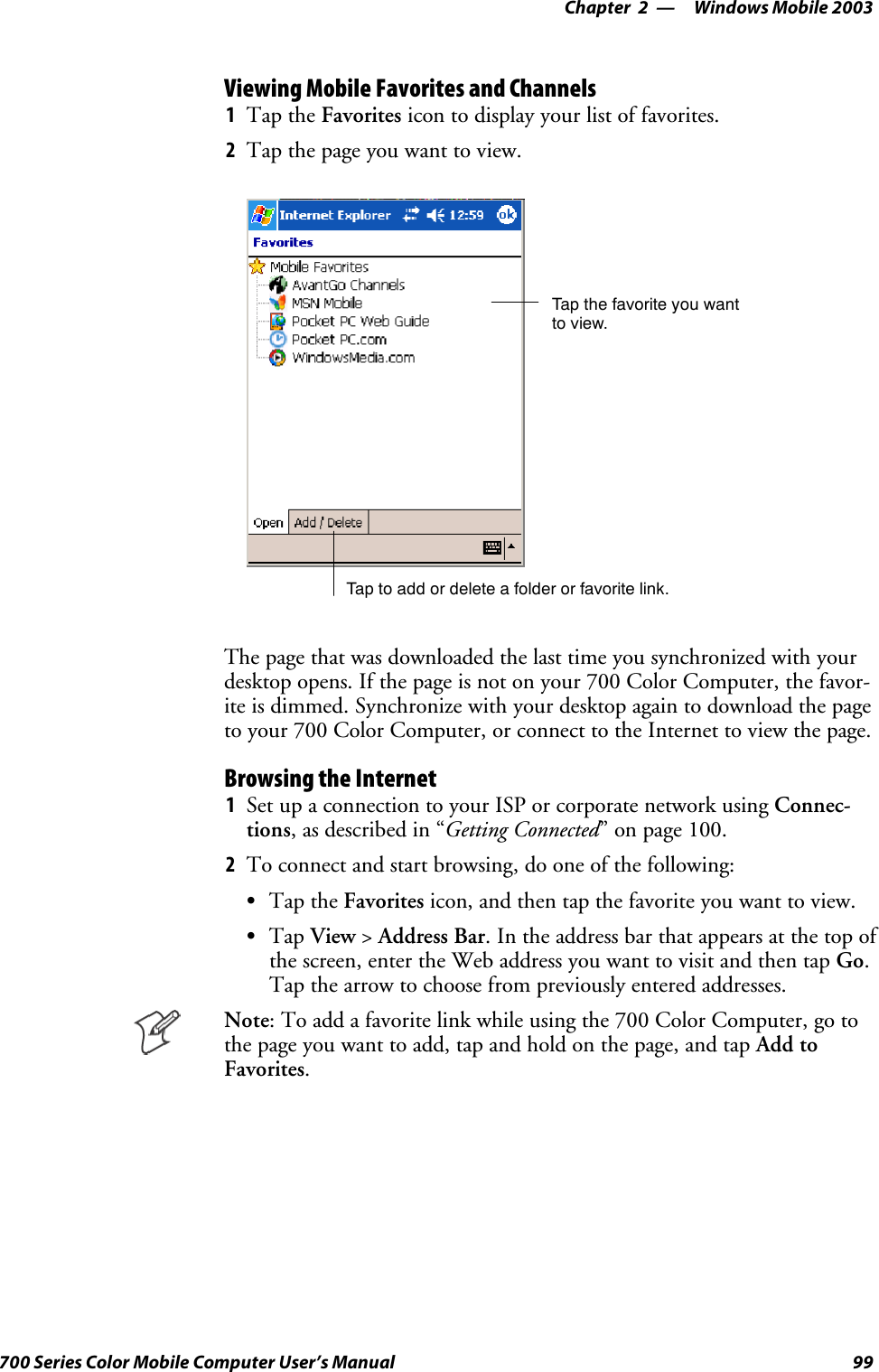 Windows Mobile 2003—Chapter 299700 Series Color Mobile Computer User’s ManualViewing Mobile Favorites and Channels1Tap the Favorites icon to display your list of favorites.2Tap the page you want to view.Tap the favorite you wantto view.Tap to add or delete a folder or favorite link.The page that was downloaded the last time you synchronized with yourdesktop opens. If the page is not on your 700 Color Computer, the favor-ite is dimmed. Synchronize with your desktop again to download the pageto your 700 Color Computer, or connect to the Internet to view the page.Browsing the Internet1Set up a connection to your ISP or corporate network using Connec-tions, as described in “Getting Connected” on page 100.2To connect and start browsing, do one of the following:STap the Favorites icon, and then tap the favorite you want to view.STap View &gt;Address Bar. In the address bar that appears at the top ofthe screen, enter the Web address you want to visit and then tap Go.Tap the arrow to choose from previously entered addresses.Note: To add a favorite link while using the 700 Color Computer, go tothe page you want to add, tap and hold on the page, and tap Add toFavorites.