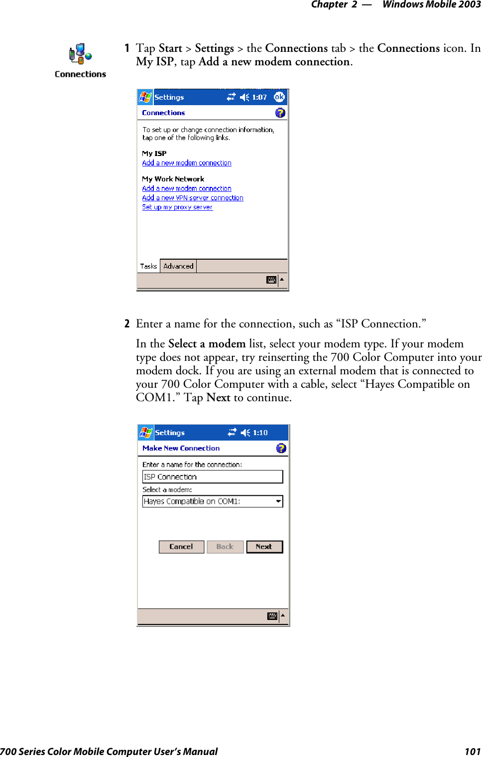 Windows Mobile 2003—Chapter 2101700 Series Color Mobile Computer User’s Manual1Tap Start &gt;Settings &gt;theConnections tab&gt;theConnections icon. InMy ISP,tapAdd a new modem connection.2Enter a name for the connection, such as “ISP Connection.”In the Select a modem list, select your modem type. If your modemtype does not appear, try reinserting the 700 Color Computer into yourmodem dock. If you are using an external modem that is connected toyour 700 Color Computer with a cable, select “Hayes Compatible onCOM1.” Tap Next to continue.