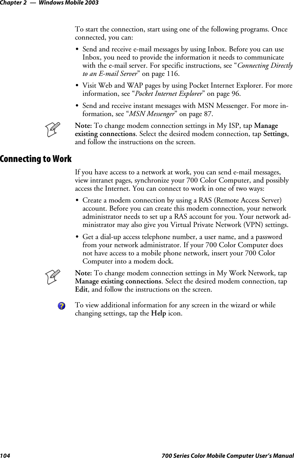 Windows Mobile 2003Chapter —2104 700 Series Color Mobile Computer User’s ManualTo start the connection, start using one of the following programs. Onceconnected, you can:SSend and receive e-mail messages by using Inbox. Before you can useInbox, you need to provide the information it needs to communicatewith the e-mail server. For specific instructions, see “Connecting Directlyto an E-mail Server” on page 116.SVisit Web and WAP pages by using Pocket Internet Explorer. For moreinformation, see “Pocket Internet Explorer” on page 96.SSend and receive instant messages with MSN Messenger. For more in-formation, see “MSN Messenger” on page 87.Note: To change modem connection settings in My ISP, tap Manageexisting connections. Select the desired modem connection, tap Settings,and follow the instructions on the screen.Connecting to WorkIf you have access to a network at work, you can send e-mail messages,view intranet pages, synchronize your 700 Color Computer, and possiblyaccess the Internet. You can connect to work in one of two ways:SCreate a modem connection by using a RAS (Remote Access Server)account. Before you can create this modem connection, your networkadministrator needs to set up a RAS account for you. Your network ad-ministrator may also give you Virtual Private Network (VPN) settings.SGet a dial-up access telephone number, a user name, and a passwordfrom your network administrator. If your 700 Color Computer doesnot have access to a mobile phone network, insert your 700 ColorComputer into a modem dock.Note: To change modem connection settings in My Work Network, tapManage existing connections. Select the desired modem connection, tapEdit, and follow the instructions on the screen.To view additional information for any screen in the wizard or whilechanging settings, tap the Help icon.