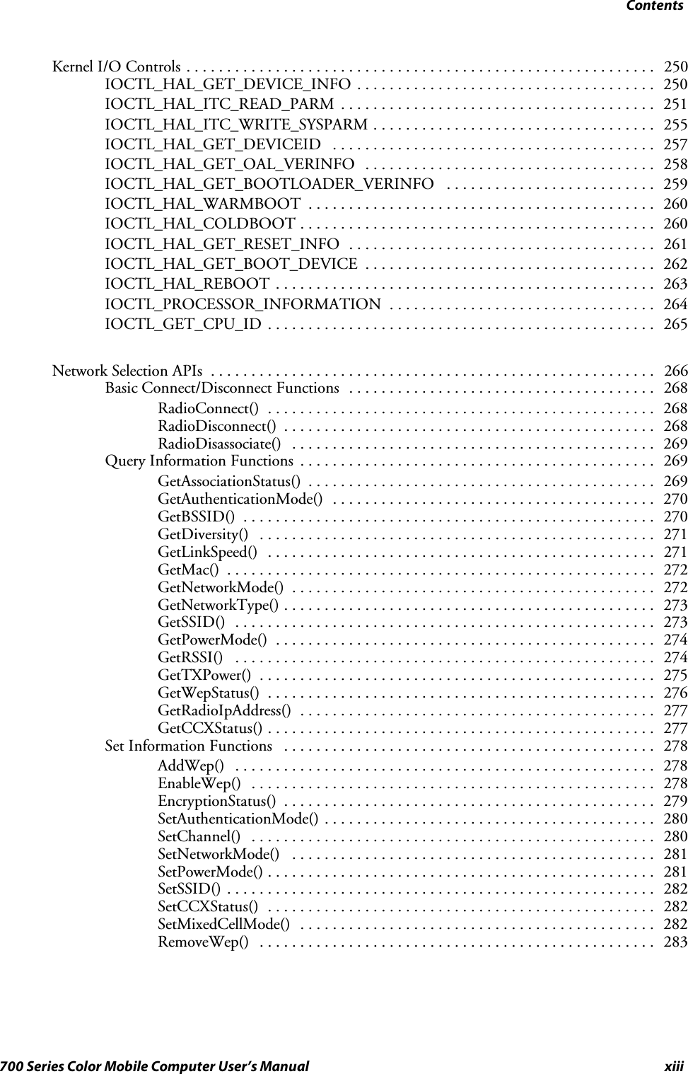 Contentsxiii700 Series Color Mobile Computer User’s ManualKernel I/O Controls 250..........................................................IOCTL_HAL_GET_DEVICE_INFO 250.....................................IOCTL_HAL_ITC_READ_PARM 251.......................................IOCTL_HAL_ITC_WRITE_SYSPARM 255...................................IOCTL_HAL_GET_DEVICEID 257........................................IOCTL_HAL_GET_OAL_VERINFO 258....................................IOCTL_HAL_GET_BOOTLOADER_VERINFO 259..........................IOCTL_HAL_WARMBOOT 260...........................................IOCTL_HAL_COLDBOOT 260............................................IOCTL_HAL_GET_RESET_INFO 261......................................IOCTL_HAL_GET_BOOT_DEVICE 262....................................IOCTL_HAL_REBOOT 263...............................................IOCTL_PROCESSOR_INFORMATION 264.................................IOCTL_GET_CPU_ID 265................................................Network Selection APIs 266.......................................................Basic Connect/Disconnect Functions 268......................................RadioConnect() 268................................................RadioDisconnect() 268..............................................RadioDisassociate() 269.............................................Query Information Functions 269............................................GetAssociationStatus() 269...........................................GetAuthenticationMode() 270........................................GetBSSID() 270...................................................GetDiversity() 271.................................................GetLinkSpeed() 271................................................GetMac() 272.....................................................GetNetworkMode() 272.............................................GetNetworkType() 273..............................................GetSSID() 273....................................................GetPowerMode() 274...............................................GetRSSI() 274....................................................GetTXPower() 275.................................................GetWepStatus() 276................................................GetRadioIpAddress() 277............................................GetCCXStatus() 277................................................Set Information Functions 278..............................................AddWep() 278....................................................EnableWep() 278..................................................EncryptionStatus() 279..............................................SetAuthenticationMode() 280.........................................SetChannel() 280..................................................SetNetworkMode() 281.............................................SetPowerMode() 281................................................SetSSID() 282.....................................................SetCCXStatus() 282................................................SetMixedCellMode() 282............................................RemoveWep() 283.................................................