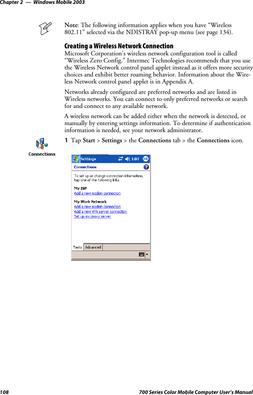 Windows Mobile 2003Chapter —2108 700 Series Color Mobile Computer User’s ManualNote: The following information applies when you have “Wireless802.11” selected via the NDISTRAY pop-up menu (see page 134).Creating a Wireless Network ConnectionMicrosoft Corporation’s wireless network configuration tool is called“Wireless Zero Config.” Intermec Technologies recommends that you usethe Wireless Network control panel applet instead as it offers more securitychoices and exhibit better roaming behavior. Information about the Wire-less Network control panel applet is in Appendix A.Networks already configured are preferred networks and are listed inWireless networks. You can connect to only preferred networks or searchfor and connect to any available network.A wireless network can be added either when the network is detected, ormanually by entering settings information. To determine if authenticationinformation is needed, see your network administrator.1Tap Start &gt;Settings &gt;theConnections tab&gt;theConnections icon.