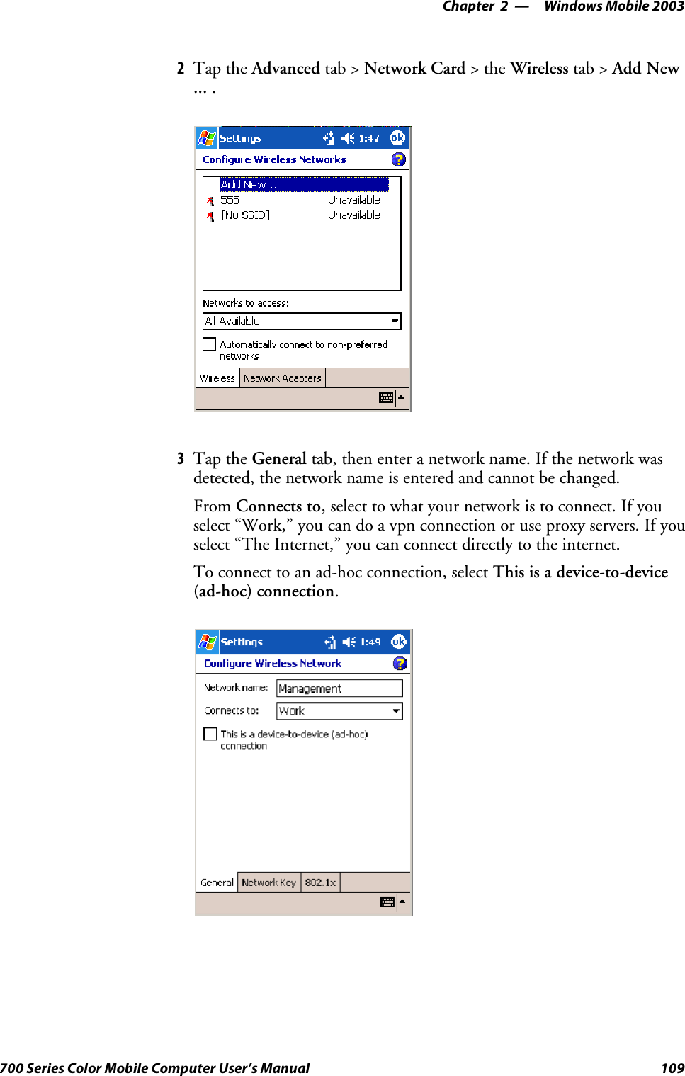 Windows Mobile 2003—Chapter 2109700 Series Color Mobile Computer User’s Manual2Tap the Advanced tab &gt; Network Card &gt;theWireless tab &gt; Add New... .3Tap the General tab, then enter a network name. If the network wasdetected, the network name is entered and cannot be changed.From Connects to, select to what your network is to connect. If youselect “Work,” you can do a vpn connection or use proxy servers. If youselect “The Internet,” you can connect directly to the internet.To connect to an ad-hoc connection, select This is a device-to-device(ad-hoc) connection.