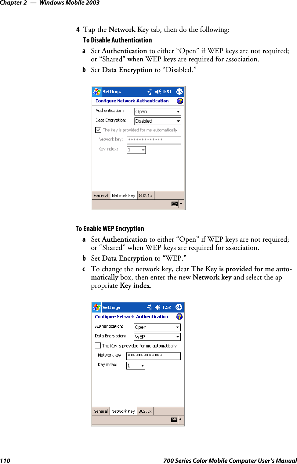 Windows Mobile 2003Chapter —2110 700 Series Color Mobile Computer User’s Manual4Tap the Network Key tab, then do the following:To Disable AuthenticationaSet Authentication to either “Open” if WEP keys are not required;or “Shared” when WEP keys are required for association.bSet Data Encryption to “Disabled.”To Enable WEP EncryptionaSet Authentication to either “Open” if WEP keys are not required;or “Shared” when WEP keys are required for association.bSet Data Encryption to “WEP.”cTo change the network key, clear The Key is provided for me auto-matically box, then enter the new Network key and select the ap-propriate Key index.