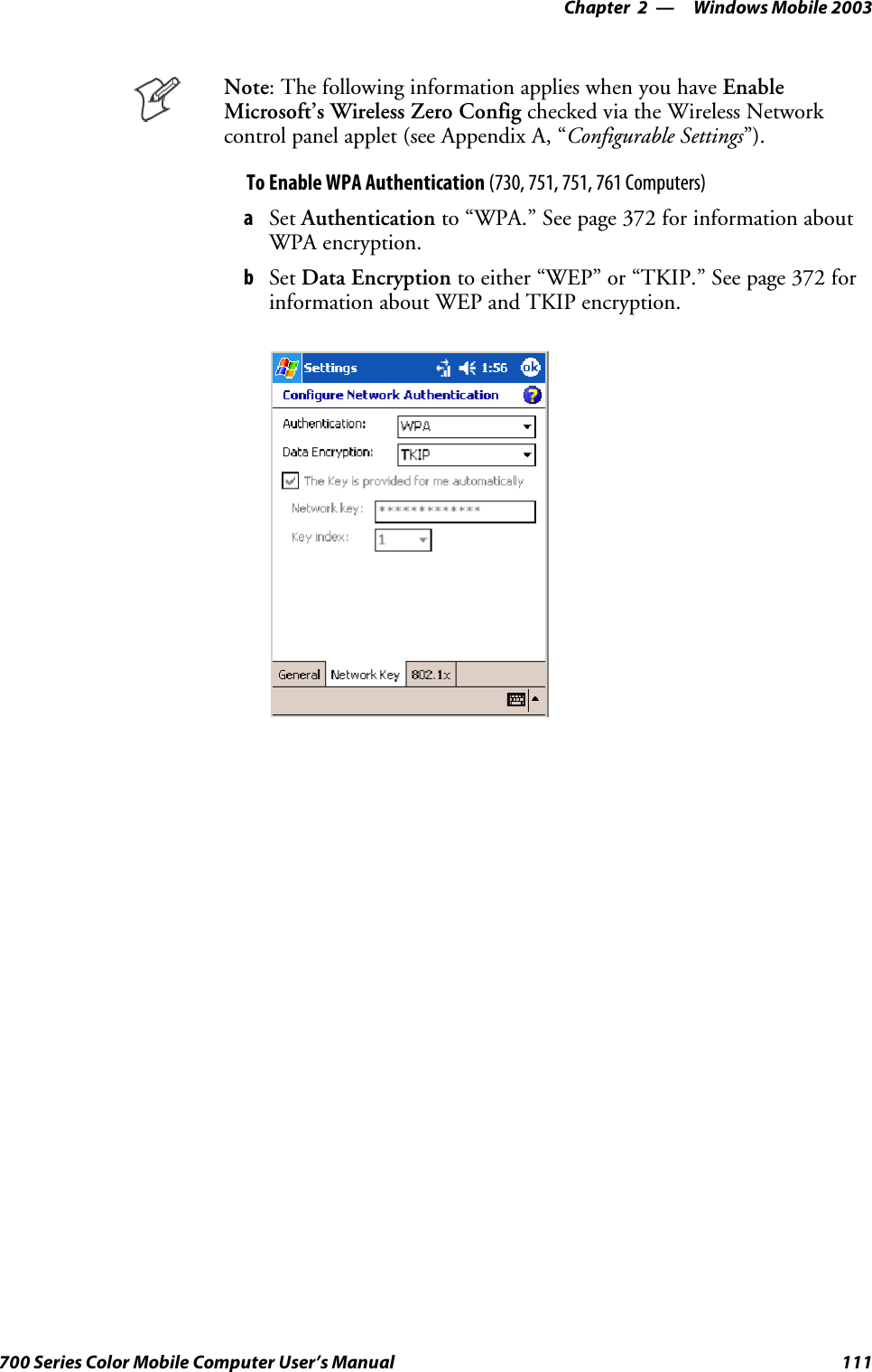 Windows Mobile 2003—Chapter 2111700 Series Color Mobile Computer User’s ManualNote: The following information applies when you have EnableMicrosoft’s Wireless Zero Config checked via the Wireless Networkcontrol panel applet (see Appendix A, “Configurable Settings”).To Enable WPA Authentication (730, 751, 751, 761 Computers)aSet Authentication to “WPA.” See page 372 for information aboutWPA encryption.bSet Data Encryption to either “WEP” or “TKIP.” See page 372 forinformation about WEP and TKIP encryption.