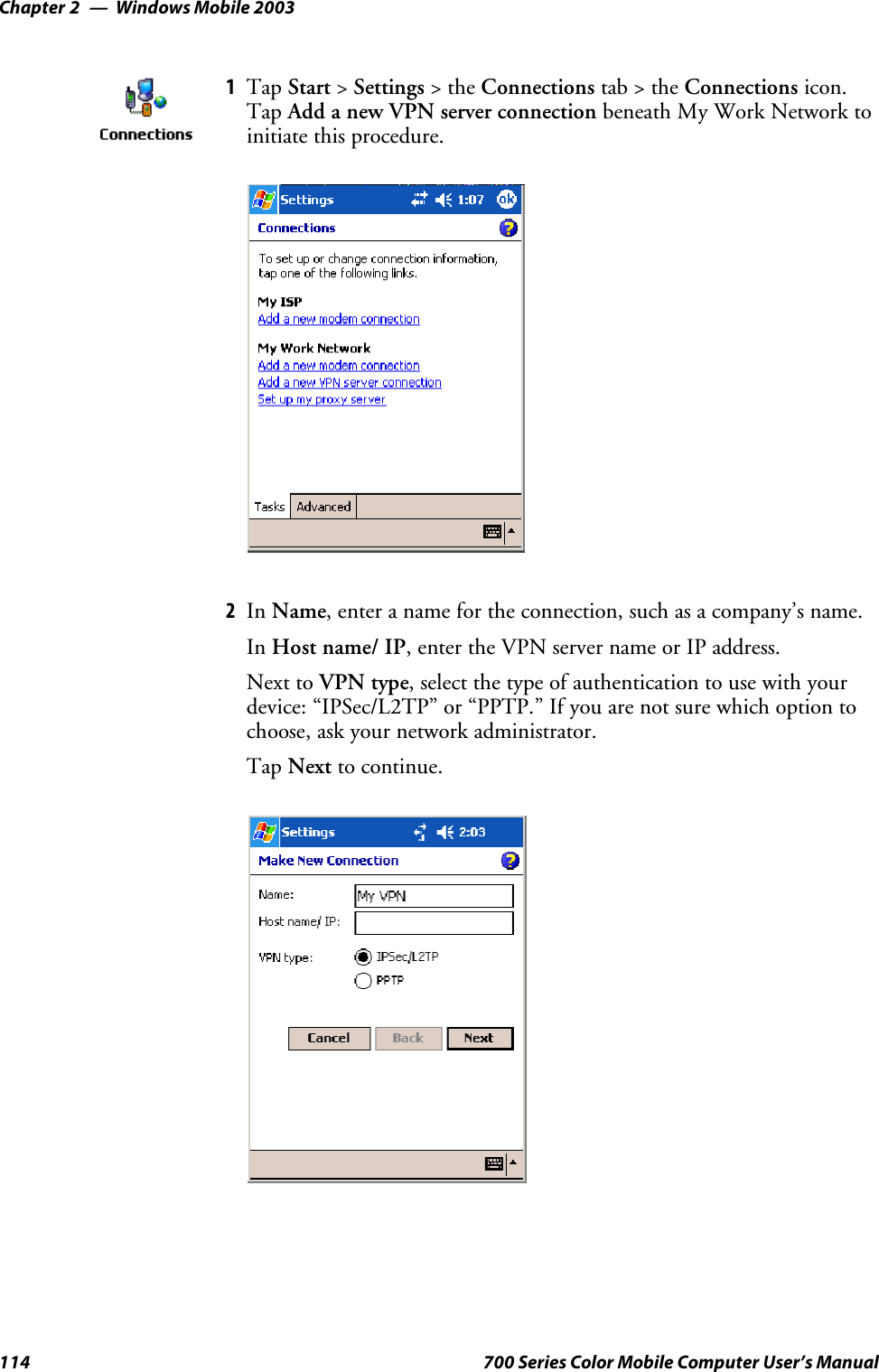 Windows Mobile 2003Chapter —2114 700 Series Color Mobile Computer User’s Manual1Tap Start &gt;Settings &gt;theConnections tab&gt;theConnections icon.Tap Add a new VPN server connection beneath My Work Network toinitiate this procedure.2In Name, enter a name for the connection, such as a company’s name.In Host name/ IP, enter the VPN server name or IP address.Next to VPN type, select the type of authentication to use with yourdevice: “IPSec/L2TP” or “PPTP.” If you are not sure which option tochoose, ask your network administrator.Tap Next to continue.