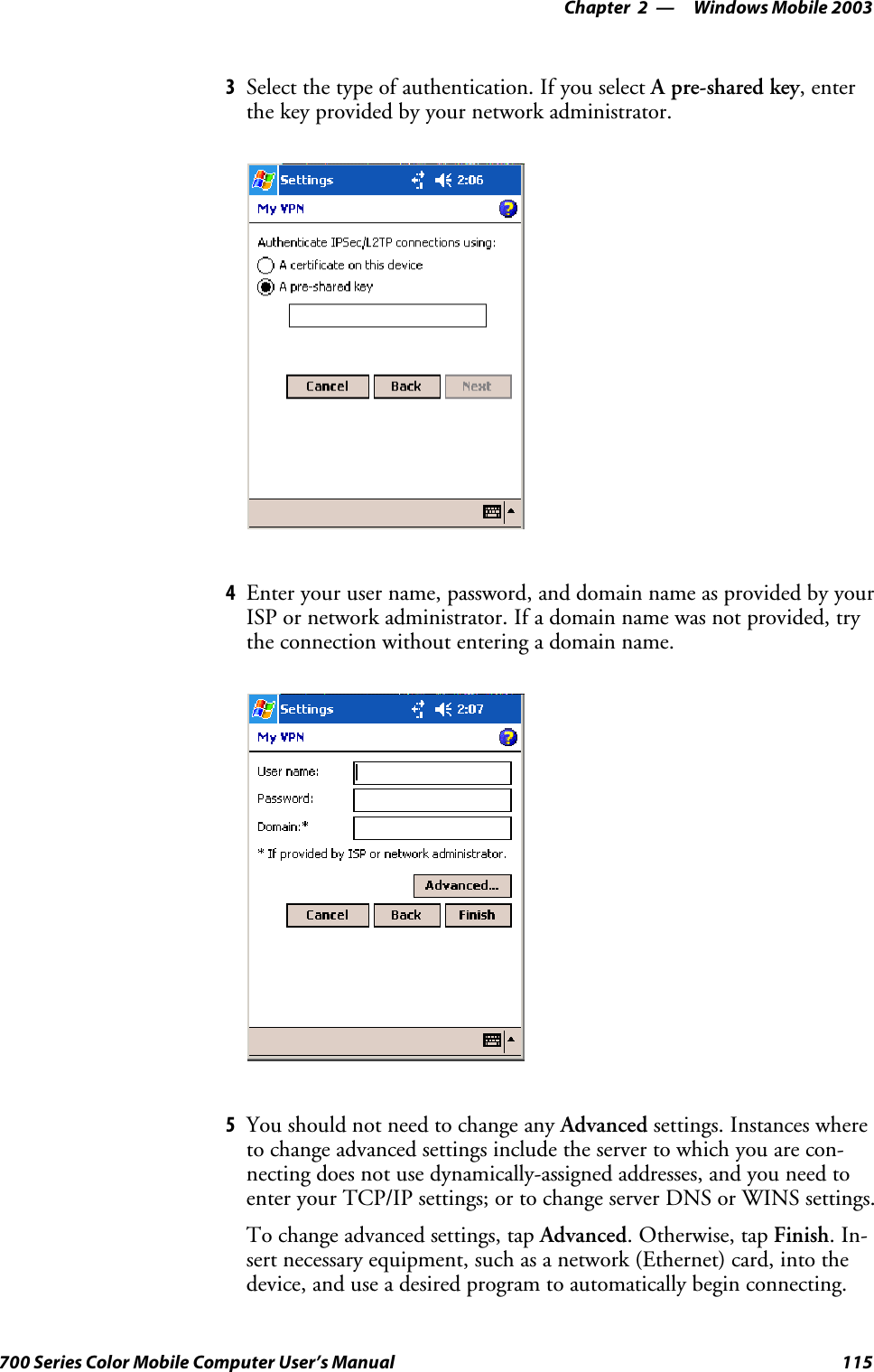 Windows Mobile 2003—Chapter 2115700 Series Color Mobile Computer User’s Manual3Selectthetypeofauthentication.IfyouselectA pre-shared key,enterthe key provided by your network administrator.4Enter your user name, password, and domain name as provided by yourISP or network administrator. If a domain name was not provided, trythe connection without entering a domain name.5You should not need to change any Advanced settings. Instances whereto change advanced settings include the server to which you are con-necting does not use dynamically-assigned addresses, and you need toenter your TCP/IP settings; or to change server DNS or WINS settings.To change advanced settings, tap Advanced.Otherwise,tapFinish.In-sert necessary equipment, such as a network (Ethernet) card, into thedevice, and use a desired program to automatically begin connecting.