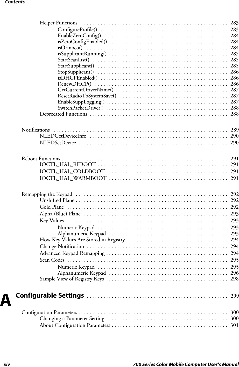 Contentsxiv 700 Series Color Mobile Computer User’s ManualHelper Functions 283.....................................................ConfigureProfile() 283..............................................EnableZeroConfig() 284.............................................isZeroConfigEnabled() 284...........................................isOrinoco() 284....................................................isSupplicantRunning() 285...........................................StartScanList() 285.................................................StartSupplicant() 285...............................................StopSupplicant() 286...............................................isDHCPEnabled() 286..............................................RenewDHCP() 286................................................GetCurrentDriverName() 287........................................ResetRadioToSystemSave() 287.......................................EnableSuppLogging() 287............................................SwitchPacketDriver() 288............................................Deprecated Functions 288..................................................Notifications 289...............................................................NLEDGetDeviceInfo 290..................................................NLEDSetDevice 290......................................................Reboot Functions 291............................................................IOCTL_HAL_REBOOT 291...............................................IOCTL_HAL_COLDBOOT 291............................................IOCTL_HAL_WARMBOOT 291...........................................Remapping the Keypad 292.......................................................Unshifted Plane 292.......................................................Gold Plane 292..........................................................Alpha (Blue) Plane 293....................................................Key Values 293..........................................................Numeric Keypad 293...............................................Alphanumeric Keypad 293...........................................How Key Values Are Stored in Registry 294....................................Change Notification 294...................................................Advanced Keypad Remapping 294............................................Scan Codes 295..........................................................Numeric Keypad 295...............................................Alphanumeric Keypad 296...........................................Sample View of Registry Keys 298............................................Configurable Settings299...................................................Configuration Parameters 300......................................................Changing a Parameter Setting 300............................................About Configuration Parameters 301..........................................A