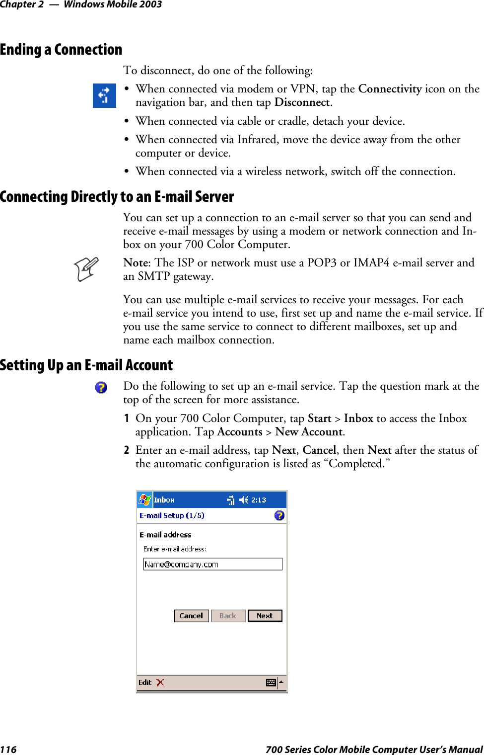 Windows Mobile 2003Chapter —2116 700 Series Color Mobile Computer User’s ManualEnding a ConnectionTo disconnect, do one of the following:SWhen connected via modem or VPN, tap the Connectivity icon on thenavigation bar, and then tap Disconnect.SWhen connected via cable or cradle, detach your device.SWhen connected via Infrared, move the device away from the othercomputer or device.SWhen connected via a wireless network, switch off the connection.Connecting Directly to an E-mail ServerYou can set up a connection to an e-mail server so that you can send andreceive e-mail messages by using a modem or network connection and In-box on your 700 Color Computer.Note: The ISP or network must use a POP3 or IMAP4 e-mail server andan SMTP gateway.You can use multiple e-mail services to receive your messages. For eache-mail service you intend to use, first set up and name the e-mail service. Ifyou use the same service to connect to different mailboxes, set up andname each mailbox connection.Setting Up an E-mail AccountDo the following to set up an e-mail service. Tap the question mark at thetop of the screen for more assistance.1On your 700 Color Computer, tap Start &gt;Inbox to access the Inboxapplication. Tap Accounts &gt;New Account.2Enter an e-mail address, tap Next,Cancel,thenNext after the status ofthe automatic configuration is listed as “Completed.”