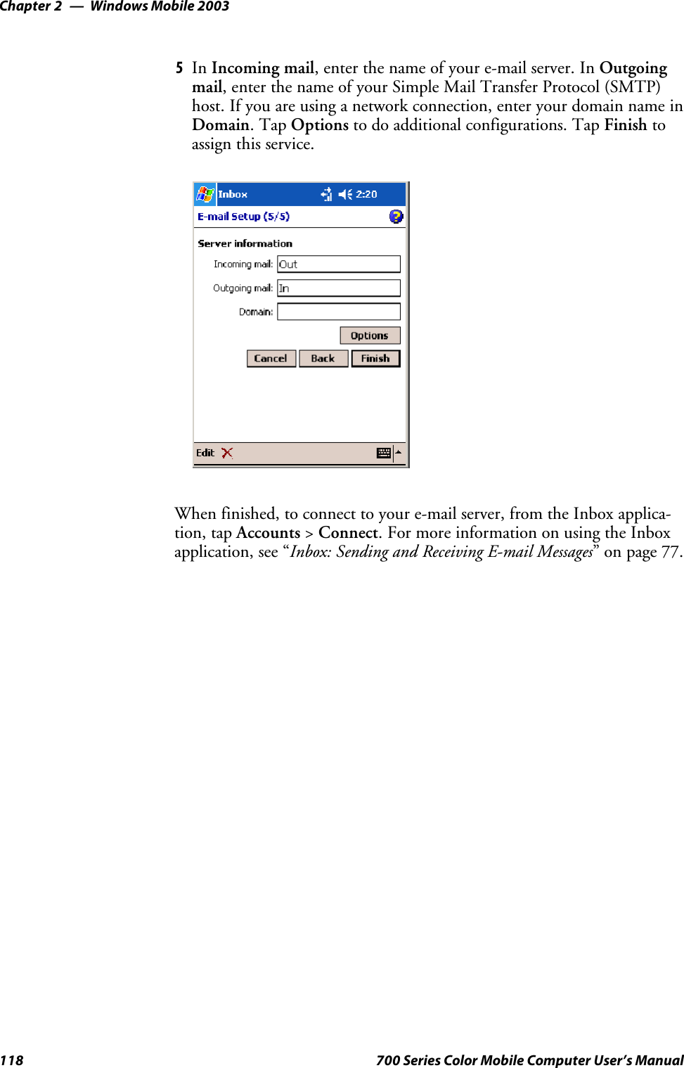 Windows Mobile 2003Chapter —2118 700 Series Color Mobile Computer User’s Manual5In Incoming mail,enterthenameofyoure-mailserver.InOutgoingmail,enterthenameofyourSimpleMailTransferProtocol(SMTP)host. If you are using a network connection, enter your domain name inDomain.TapOptions to do additional configurations. Tap Finish toassign this service.When finished, to connect to your e-mail server, from the Inbox applica-tion, tap Accounts &gt;Connect. For more information on using the Inboxapplication, see “Inbox: Sending and Receiving E-mail Messages”onpage77.