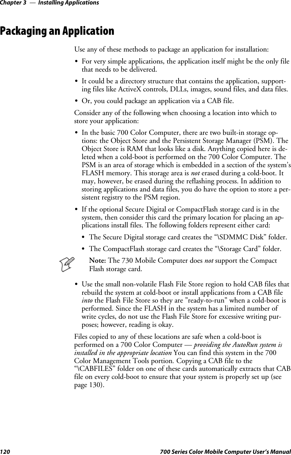 Installing ApplicationsChapter —3120 700 Series Color Mobile Computer User’s ManualPackaging an ApplicationUseanyofthesemethodstopackageanapplicationforinstallation:SFor very simple applications, the application itself might be the only filethat needs to be delivered.SIt could be a directory structure that contains the application, support-ing files like ActiveX controls, DLLs, images, sound files, and data files.SOr, you could package an application via a CAB file.Consider any of the following when choosing a location into which tostore your application:SIn the basic 700 Color Computer, there are two built-in storage op-tions: the Object Store and the Persistent Storage Manager (PSM). TheObject Store is RAM that looks like a disk. Anything copied here is de-leted when a cold-boot is performed on the 700 Color Computer. ThePSMisanareaofstoragewhichisembeddedinasectionofthesystem’sFLASH memory. This storage area is not erased during a cold-boot. Itmay, however, be erased during the reflashing process. In addition tostoring applications and data files, you do have the option to store a per-sistent registry to the PSM region.SIf the optional Secure Digital or CompactFlash storage card is in thesystem, then consider this card the primary location for placing an ap-plications install files. The following folders represent either card:SThe Secure Digital storage card creates the “\SDMMC Disk” folder.SThe CompactFlash storage card creates the “\Storage Card” folder.Note: The 730 Mobile Computer does not support the CompactFlash storage card.SUse the small non-volatile Flash File Store region to hold CAB files thatrebuild the system at cold-boot or install applications from a CAB fileinto the Flash File Store so they are ”ready-to-run” when a cold-boot isperformed. Since the FLASH in the system has a limited number ofwrite cycles, do not use the Flash File Store for excessive writing pur-poses; however, reading is okay.Files copied to any of these locations are safe when a cold-boot isperformed on a 700 Color Computer — providing the AutoRun system isinstalled in the appropriate location You can find this system in the 700Color Management Tools portion.Copying a CAB file to the“\CABFILES” folder on one of these cards automatically extracts that CABfile on every cold-boot to ensure that your system is properly set up (seepage 130).