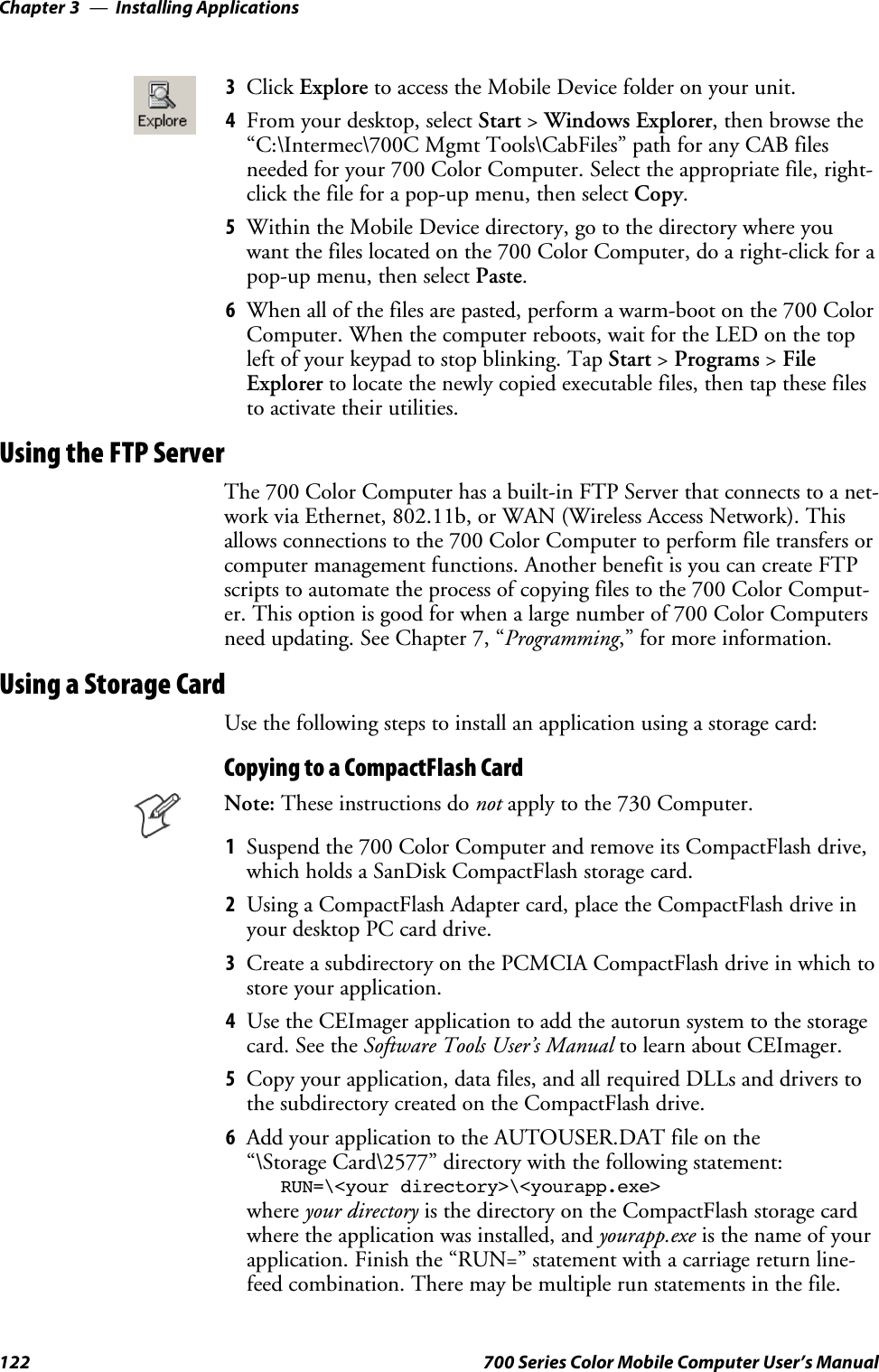 Installing ApplicationsChapter —3122 700 Series Color Mobile Computer User’s Manual3Click Explore toaccesstheMobileDevicefolderonyourunit.4From your desktop, select Start &gt;Windows Explorer, then browse the“C:\Intermec\700C Mgmt Tools\CabFiles” path for any CAB filesneeded for your 700 Color Computer. Select the appropriate file, right-click the file for a pop-up menu, then select Copy.5Within the Mobile Device directory, go to the directory where youwant the files located on the 700 Color Computer, do a right-click for apop-up menu, then select Paste.6When all of the files are pasted, perform a warm-boot on the 700 ColorComputer. When the computer reboots, wait for the LED on the topleft of your keypad to stop blinking. Tap Start &gt;Programs &gt;FileExplorer to locate the newly copied executable files, then tap these filesto activate their utilities.Using the FTP ServerThe 700 Color Computer has a built-in FTP Server that connects to a net-work via Ethernet, 802.11b, or WAN (Wireless Access Network). Thisallows connections to the 700 Color Computer to perform file transfers orcomputer management functions. Another benefit is you can create FTPscripts to automate the process of copying files to the 700 Color Comput-er.Thisoptionisgoodforwhenalargenumberof700ColorComputersneed updating. See Chapter 7, “Programming,” for more information.Using a Storage CardUse the following steps to install an application using a storage card:Copying to a CompactFlash CardNote: These instructions do not apply to the 730 Computer.1Suspendthe700ColorComputerandremoveitsCompactFlashdrive,which holds a SanDisk CompactFlash storage card.2Using a CompactFlash Adapter card, place the CompactFlash drive inyour desktop PC card drive.3Create a subdirectory on the PCMCIA CompactFlash drive in which tostore your application.4Use the CEImager application to add the autorun system to the storagecard. See the Software Tools User’s Manual to learn about CEImager.5Copy your application, data files, and all required DLLs and drivers tothe subdirectory created on the CompactFlash drive.6Add your application to the AUTOUSER.DAT file on the“\Storage Card\2577” directory with the following statement:RUN=\&lt;your directory&gt;\&lt;yourapp.exe&gt;where your directory is the directory on the CompactFlash storage cardwhere the application was installed, and yourapp.exe isthenameofyourapplication. Finish the “RUN=” statement with a carriage return line-feed combination. There may be multiple run statements in the file.