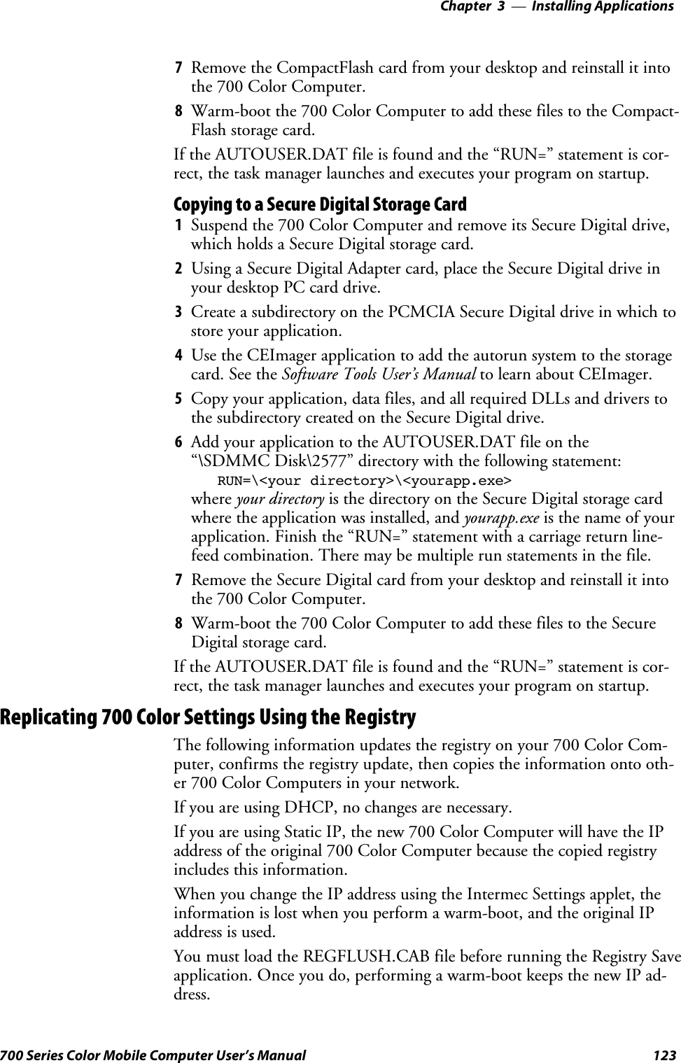 Installing Applications—Chapter 3123700 Series Color Mobile Computer User’s Manual7Remove the CompactFlash card from your desktop and reinstall it intothe 700 Color Computer.8Warm-boot the 700 Color Computer to add these files to the Compact-Flash storage card.If the AUTOUSER.DAT file is found and the “RUN=” statement is cor-rect, the task manager launches and executes your program on startup.Copying to a Secure Digital Storage Card1Suspend the 700 Color Computer and remove its Secure Digital drive,which holds a Secure Digital storage card.2Using a Secure Digital Adapter card, place the Secure Digital drive inyour desktop PC card drive.3Create a subdirectory on the PCMCIA Secure Digital drive in which tostore your application.4Use the CEImager application to add the autorun system to the storagecard. See the Software Tools User’s Manual to learn about CEImager.5Copy your application, data files, and all required DLLs and drivers tothesubdirectorycreatedontheSecureDigitaldrive.6Add your application to the AUTOUSER.DAT file on the“\SDMMC Disk\2577” directory with the following statement:RUN=\&lt;your directory&gt;\&lt;yourapp.exe&gt;where your directory is the directory on the Secure Digital storage cardwhere the application was installed, and yourapp.exe isthenameofyourapplication. Finish the “RUN=” statement with a carriage return line-feed combination. There may be multiple run statements in the file.7Remove the Secure Digital card from your desktop and reinstall it intothe 700 Color Computer.8Warm-boot the 700 Color Computer to add these files to the SecureDigital storage card.If the AUTOUSER.DAT file is found and the “RUN=” statement is cor-rect, the task manager launches and executes your program on startup.Replicating 700 Color Settings Using the RegistryThe following information updates the registry on your 700 Color Com-puter, confirms the registry update, then copies the information onto oth-er 700 Color Computers in your network.If you are using DHCP, no changes are necessary.If you are using Static IP, the new 700 Color Computer will have the IPaddress of the original 700 Color Computer because the copied registryincludes this information.When you change the IP address using the Intermec Settings applet, theinformation is lost when you perform a warm-boot, and the original IPaddress is used.You must load the REGFLUSH.CAB file before running the Registry Saveapplication. Once you do, performing a warm-boot keeps the new IP ad-dress.