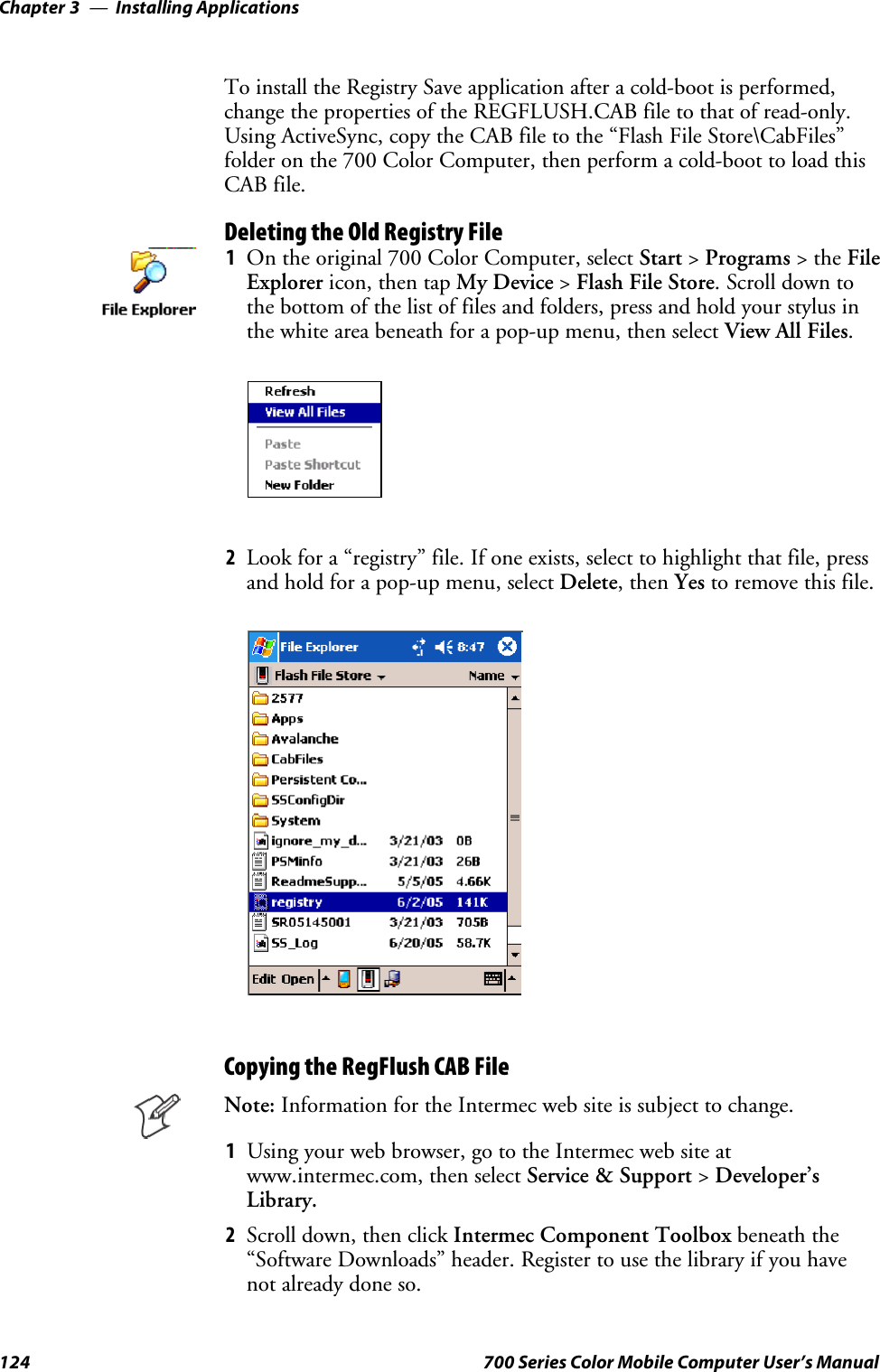 Installing ApplicationsChapter —3124 700 Series Color Mobile Computer User’s ManualTo install the Registry Save application after a cold-boot is performed,change the properties of the REGFLUSH.CAB file to that of read-only.Using ActiveSync, copy the CAB file to the “Flash File Store\CabFiles”folder on the 700 Color Computer, then perform a cold-boot to load thisCAB file.Deleting the Old Registry File1On the original 700 Color Computer, select Start &gt;Programs &gt;theFileExplorer icon, then tap My Device &gt;Flash File Store. Scroll down tothe bottom of the list of files and folders, press and hold your stylus inthe white area beneath for a pop-up menu, then select View All Files.2Look for a “registry” file. If one exists, select to highlight that file, pressand hold for a pop-up menu, select Delete,thenYes to remove this file.Copying the RegFlush CAB FileNote: Information for the Intermec web site is subject to change.1Using your web browser, go to the Intermec web site atwww.intermec.com, then select Service &amp; Support &gt;Developer’sLibrary.2Scroll down, then click Intermec Component Toolbox beneath the“Software Downloads” header. Register to use the library if you havenot already done so.