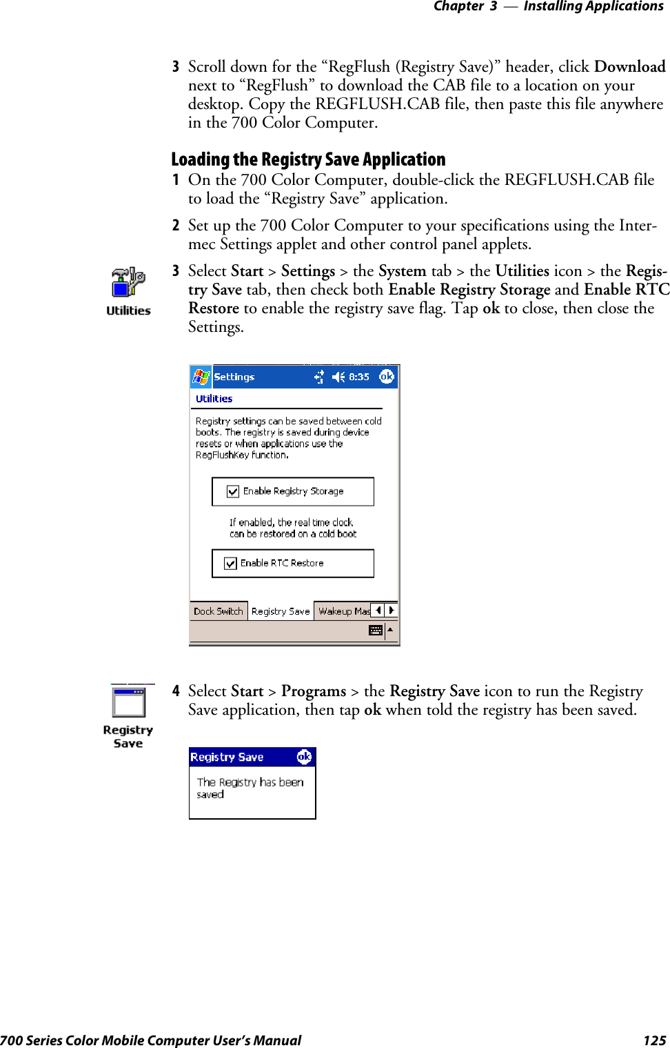 Installing Applications—Chapter 3125700 Series Color Mobile Computer User’s Manual3Scroll down for the “RegFlush (Registry Save)” header, click Downloadnext to “RegFlush” to download the CAB file to a location on yourdesktop. Copy the REGFLUSH.CAB file, then paste this file anywherein the 700 Color Computer.Loading the Registry Save Application1On the 700 Color Computer, double-click the REGFLUSH.CAB fileto load the “Registry Save” application.2Set up the 700 Color Computer to your specifications using the Inter-mec Settings applet and other control panel applets.3Select Start &gt;Settings &gt;theSystem tab&gt;theUtilities icon &gt; the Regis-try Save tab, then check both Enable Registry Storage and Enable RTCRestore to enable the registry save flag. Tap ok to close, then close theSettings.4Select Start &gt;Programs &gt;theRegistry Save icon to run the RegistrySave application, then tap ok when told the registry has been saved.