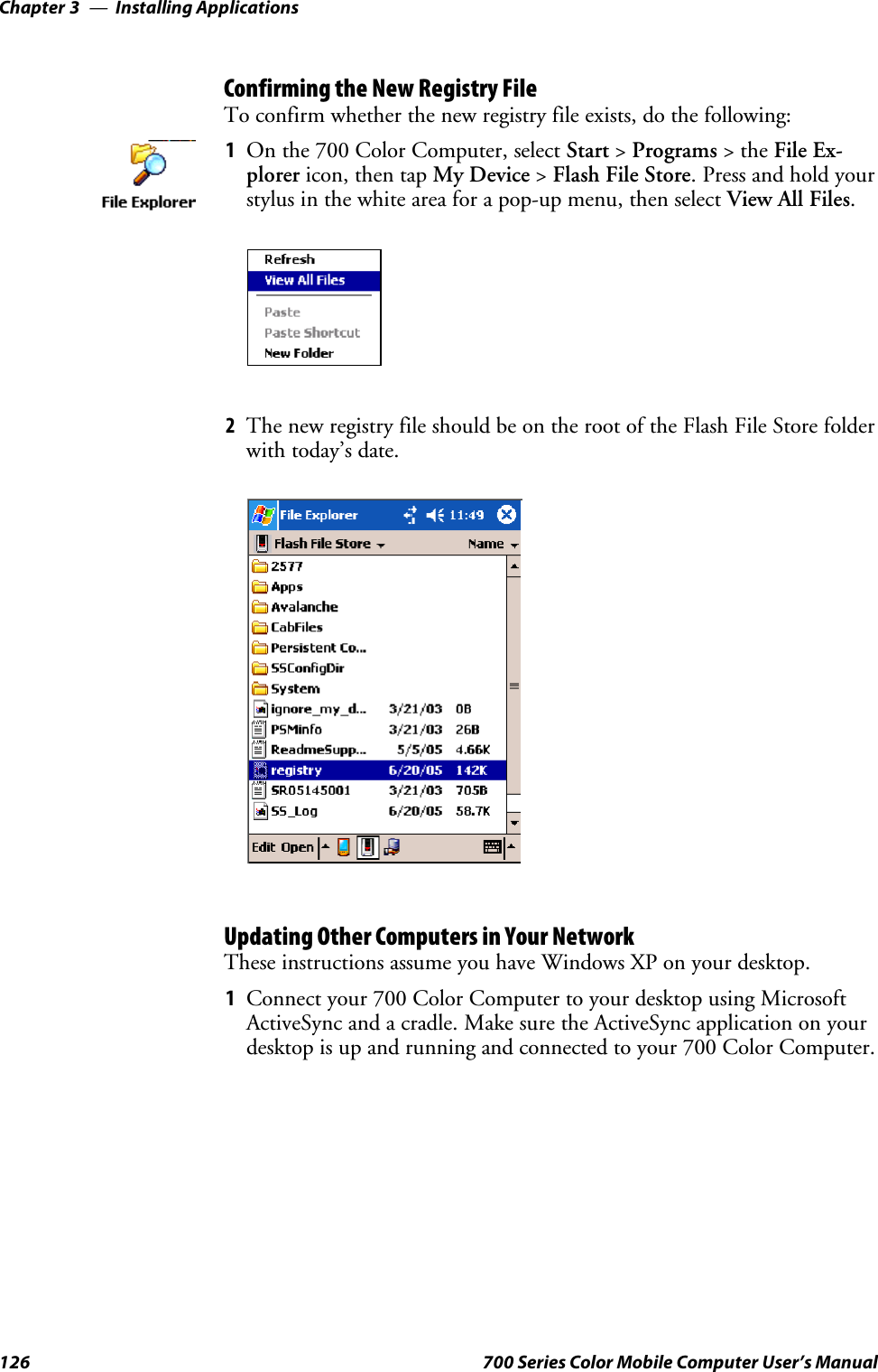 Installing ApplicationsChapter —3126 700 Series Color Mobile Computer User’s ManualConfirming the New Registry FileTo confirm whether the new registry file exists, do the following:1On the 700 Color Computer, select Start &gt;Programs &gt;theFile Ex-plorer icon, then tap My Device &gt;Flash File Store.Pressandholdyourstylus in the white area for a pop-up menu, then select View All Files.2The new registry file should be on the root of the Flash File Store folderwith today’s date.Updating Other Computers in Your NetworkThese instructions assume you have Windows XP on your desktop.1Connectyour700ColorComputertoyourdesktopusingMicrosoftActiveSync and a cradle. Make sure the ActiveSync application on yourdesktop is up and running and connected to your 700 Color Computer.