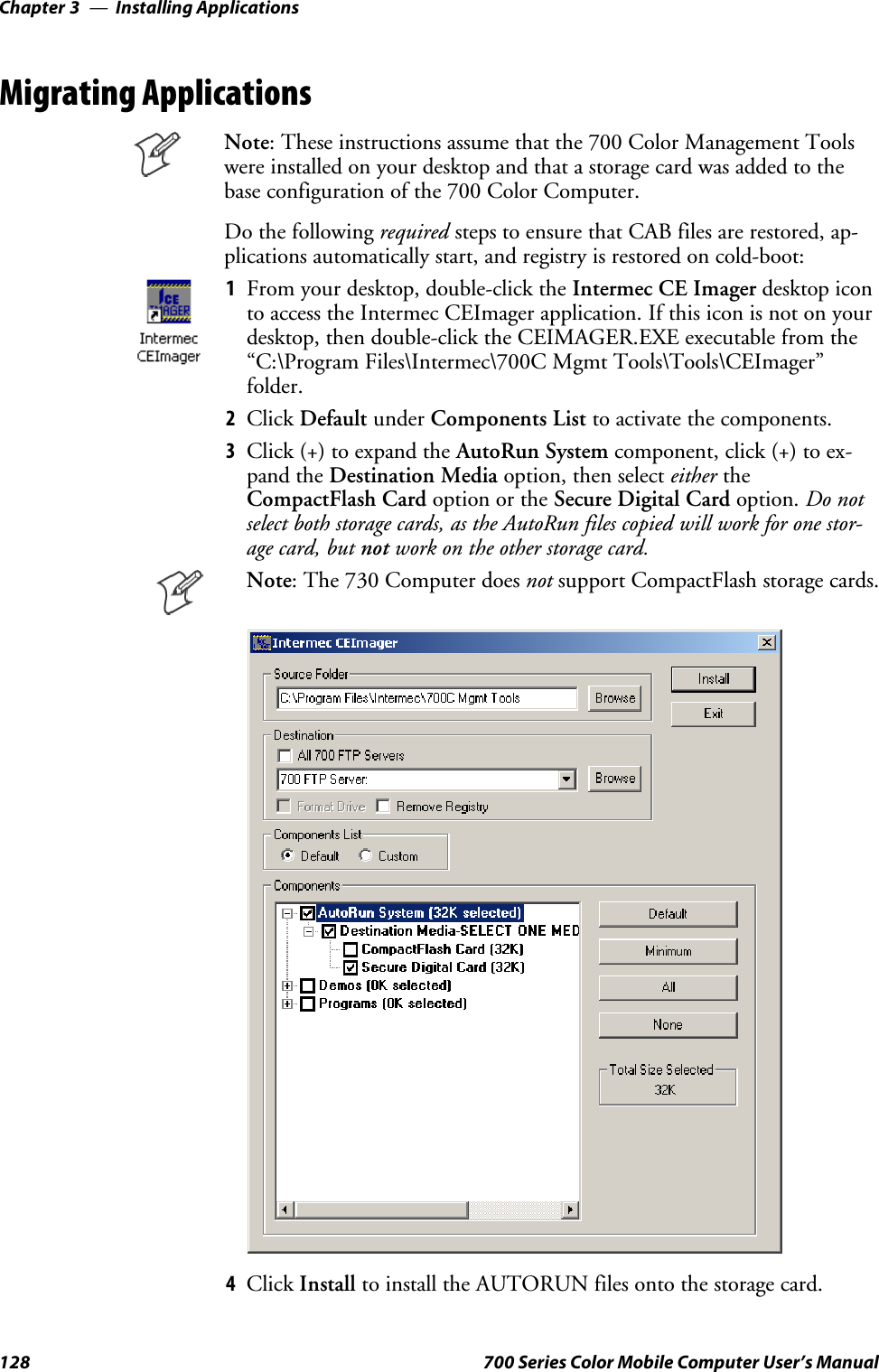 Installing ApplicationsChapter —3128 700 Series Color Mobile Computer User’s ManualMigrating ApplicationsNote: These instructions assume that the 700 Color Management Toolswere installed on your desktop and that a storage card was added to thebase configuration of the 700 Color Computer.Do the following required stepstoensurethatCABfilesarerestored,ap-plications automatically start, and registry is restored on cold-boot:1From your desktop, double-click the Intermec CE Imager desktop iconto access the Intermec CEImager application. If this icon is not on yourdesktop, then double-click the CEIMAGER.EXE executable from the“C:\Program Files\Intermec\700C Mgmt Tools\Tools\CEImager”folder.2Click Default under Components List to activate the components.3Click (+) to expand the AutoRun System component, click (+) to ex-pand the Destination Media option, then select either theCompactFlash Card option or the Secure Digital Card option. Do notselect both storage cards, as the AutoRun files copied will work for one stor-age card, but not work on the other storage card.Note: The 730 Computer does not support CompactFlash storage cards.4Click Install to install the AUTORUN files onto the storage card.