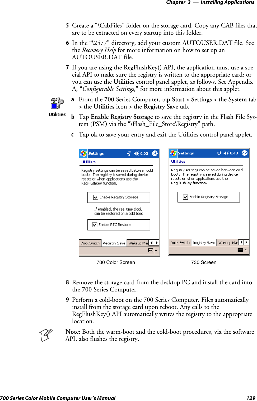 Installing Applications—Chapter 3129700 Series Color Mobile Computer User’s Manual5Create a “\CabFiles” folder on the storage card. Copy any CAB files thatare to be extracted on every startup into this folder.6In the “\2577” directory, add your custom AUTOUSER.DAT file. Seethe Recovery Help for more information on how to set up anAUTOUSER.DAT file.7If you are using the RegFlushKey() API, the application must use a spe-cial API to make sure the registry is written to the appropriate card; oryou can use the Utilities control panel applet, as follows. See AppendixA, “Configurable Settings,” for more information about this applet.aFrom the 700 Series Computer, tap Start &gt;Settings &gt;theSystem tab&gt;theUtilities icon &gt; the Registry Save tab.bTap Enable Registry Storage to save the registry in the Flash File Sys-tem (PSM) via the “\Flash_File_Store\Registry” path.cTap ok to save your entry and exit the Utilities control panel applet.700 Color Screen 730 Screen8Remove the storage card from the desktop PC and install the card intothe 700 Series Computer.9Perform a cold-boot on the 700 Series Computer. Files automaticallyinstall from the storage card upon reboot. Any calls to theRegFlushKey() API automatically writes the registry to the appropriatelocation.Note: Both the warm-boot and the cold-boot procedures, via the softwareAPI, also flushes the registry.