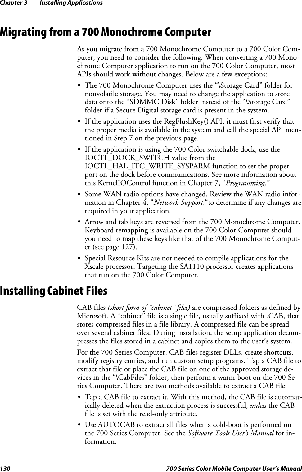 Installing ApplicationsChapter —3130 700 Series Color Mobile Computer User’s ManualMigrating from a 700 Monochrome ComputerAs you migrate from a 700 Monochrome Computer to a 700 Color Com-puter, you need to consider the following: When converting a 700 Mono-chrome Computer application to run on the 700 Color Computer, mostAPIs should work without changes. Below are a few exceptions:SThe 700 Monochrome Computer uses the “\Storage Card” folder fornonvolatile storage. You may need to change the application to storedata onto the “SDMMC Disk” folder instead of the “\Storage Card”folder if a Secure Digital storage card is present in the system.SIf the application uses the RegFlushKey() API, it must first verify thatthe proper media is available in the system and call the special API men-tioned in Step 7 on the previous page.SIftheapplicationisusingthe700Colorswitchabledock,usetheIOCTL_DOCK_SWITCH value from theIOCTL_HAL_ITC_WRITE_SYSPARM function to set the properport on the dock before communications. See more information aboutthis KernelIOControl function in Chapter 7, “Programming.”SSome WAN radio options have changed. Review the WAN radio infor-mation in Chapter 4, “Network Support,“to determine if any changes arerequired in your application.SArrow and tab keys are reversed from the 700 Monochrome Computer.Keyboard remapping is available on the 700 Color Computer shouldyou need to map these keys like that of the 700 Monochrome Comput-er (see page 127).SSpecial Resource Kits are not needed to compile applications for theXscale processor. Targeting the SA1110 processor creates applicationsthatrunonthe700ColorComputer.Installing Cabinet FilesCAB files (short form of “cabinet” files) are compressed folders as defined byMicrosoft. A “cabinet” file is a single file, usually suffixed with .CAB, thatstores compressed files in a file library. A compressed file can be spreadover several cabinet files. During installation, the setup application decom-presses the files stored in a cabinet and copies them to the user’s system.For the 700 Series Computer, CAB files register DLLs, create shortcuts,modify registry entries, and run custom setup programs. Tap a CAB file toextract that file or place the CAB file on one of the approved storage de-vices in the “\CabFiles” folder, then perform a warm-boot on the 700 Se-ries Computer. There are two methods available to extract a CAB file:STap a CAB file to extract it. With this method, the CAB file is automat-ically deleted when the extraction process is successful, unless the CABfile is set with the read-only attribute.SUse AUTOCAB to extract all files when a cold-boot is performed onthe 700 Series Computer. See the Software Tools User’s Manual for in-formation.