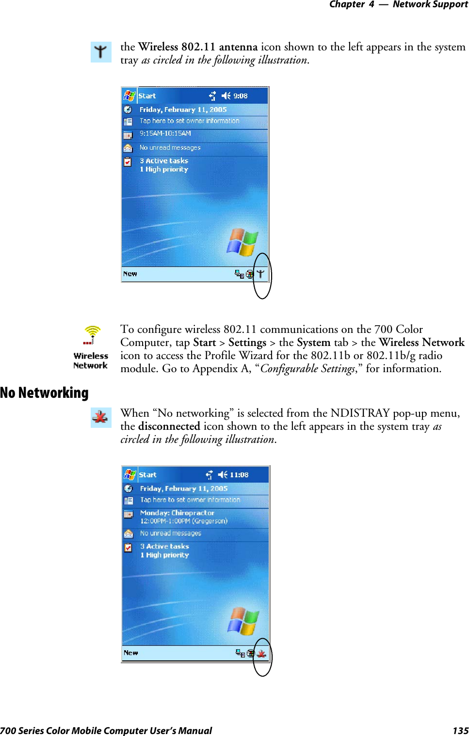 Network Support—Chapter 4135700 Series Color Mobile Computer User’s Manualthe Wireless 802.11 antenna icon shown to the left appears in the systemtray as circled in the following illustration.To configure wireless 802.11 communications on the 700 ColorComputer, tap Start &gt;Settings &gt;theSystem tab&gt;theWireless Networkicon to access the Profile Wizard for the 802.11b or 802.11b/g radiomodule.GotoAppendixA,“Configurable Settings,” for information.No NetworkingWhen “No networking” is selected from the NDISTRAY pop-up menu,the disconnected icon shown to the left appears in the system tray ascircled in the following illustration.