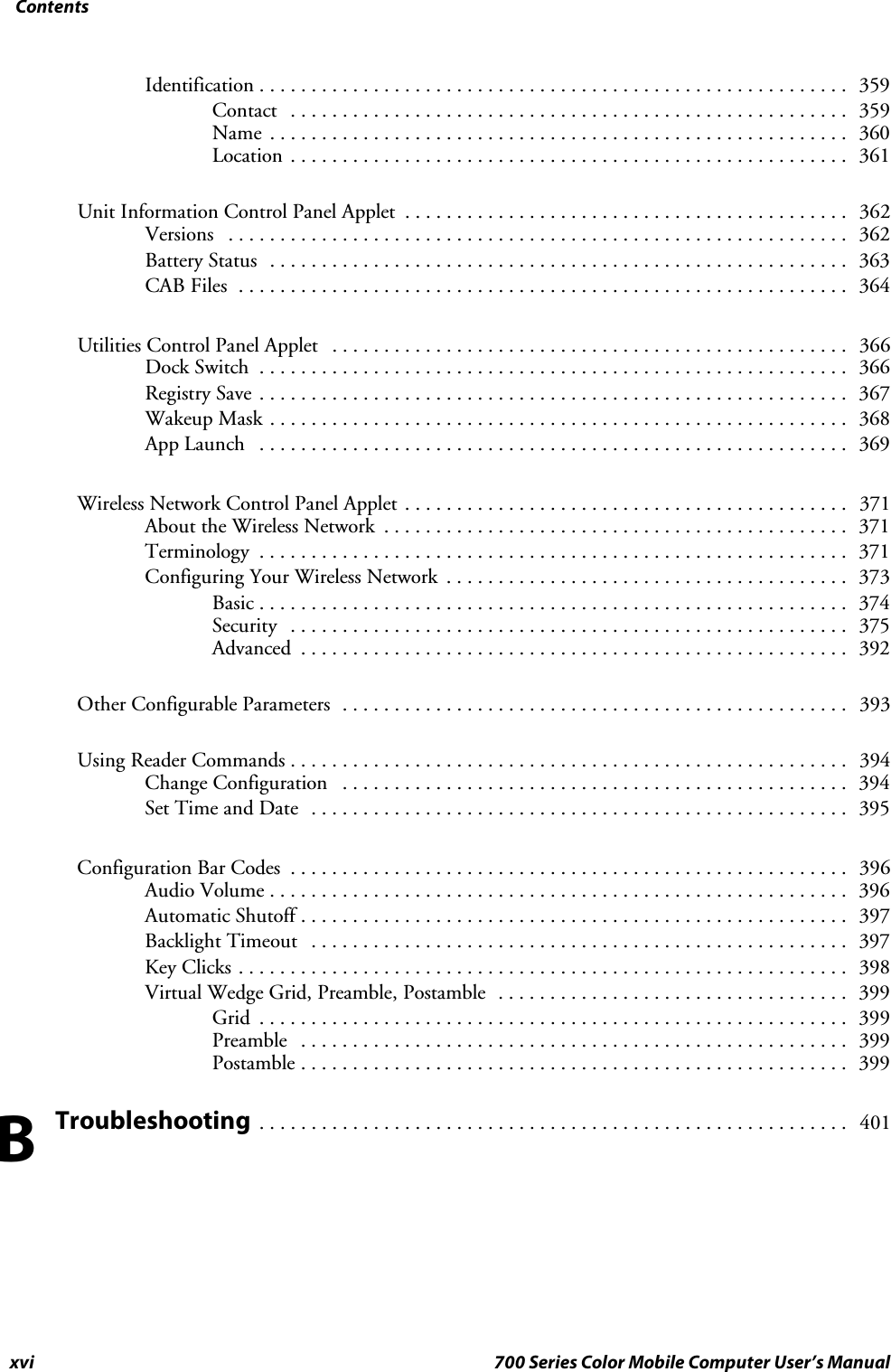 Contentsxvi 700 Series Color Mobile Computer User’s ManualIdentification 359.........................................................Contact 359......................................................Name 360........................................................Location 361......................................................Unit Information Control Panel Applet 362...........................................Versions 362............................................................Battery Status 363........................................................CAB Files 364...........................................................Utilities Control Panel Applet 366..................................................Dock Switch 366.........................................................Registry Save 367.........................................................Wakeup Mask 368........................................................App Launch 369.........................................................Wireless Network Control Panel Applet 371...........................................About the Wireless Network 371.............................................Terminology 371.........................................................Configuring Your Wireless Network 373.......................................Basic 374.........................................................Security 375......................................................Advanced 392.....................................................Other Configurable Parameters 393.................................................Using Reader Commands 394......................................................Change Configuration 394.................................................Set Time and Date 395....................................................Configuration Bar Codes 396......................................................Audio Volume 396........................................................Automatic Shutoff 397.....................................................Backlight Timeout 397....................................................Key Clicks 398...........................................................Virtual Wedge Grid, Preamble, Postamble 399..................................Grid 399.........................................................Preamble 399.....................................................Postamble 399.....................................................Troubleshooting401.........................................................B