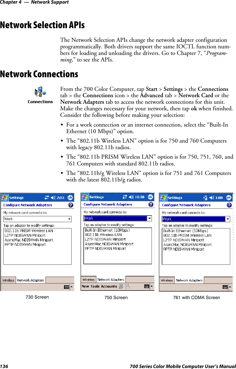 Network SupportChapter —4136 700 Series Color Mobile Computer User’s ManualNetwork Selection APIsThe Network Selection APIs change the network adapter configurationprogrammatically. Both drivers support the same IOCTL function num-bers for loading and unloading the drivers. Go to Chapter 7, “Program-ming,” to see the APIs.Network ConnectionsFrom the 700 Color Computer, tap Start &gt;Settings &gt;theConnectionstab&gt;theConnections icon &gt; the Advanced tab &gt; Network Card or theNetwork Adapters tab to access the network connections for this unit.Make the changes necessary for your network, then tap ok when finished.Consider the following before making your selection:SFor a work connection or an internet connection, select the “Built-InEthernet (10 Mbps)” option.SThe “802.11b Wireless LAN” option is for 750 and 760 Computerswith legacy 802.11b radios.SThe “802.11b PRISM Wireless LAN” option is for 750, 751, 760, and761 Computers with standard 802.11b radios.SThe “802.11b/g Wireless LAN” option is for 751 and 761 Computerswith the latest 802.11b/g radios.761 with CDMA Screen730 Screen 750 Screen