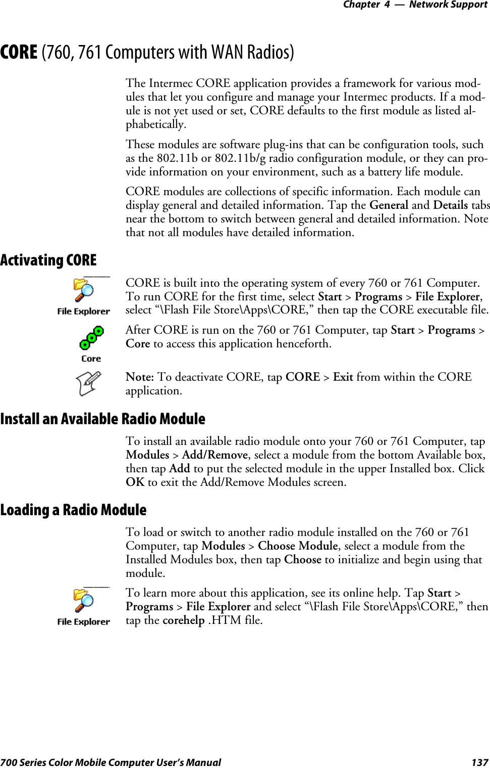 Network Support—Chapter 4137700 Series Color Mobile Computer User’s ManualCORE (760, 761 Computers with WAN Radios)The Intermec CORE application provides a framework for various mod-ules that let you configure and manage your Intermec products. If a mod-uleisnotyetusedorset,COREdefaultstothefirstmoduleaslistedal-phabetically.These modules are software plug-ins that can be configuration tools, suchas the 802.11b or 802.11b/g radio configuration module, or they can pro-vide information on your environment, such as a battery life module.CORE modules are collections of specific information. Each module candisplay general and detailed information. Tap the General and Details tabsnear the bottom to switch between general and detailed information. Notethat not all modules have detailed information.Activating CORECORE is built into the operating system of every 760 or 761 Computer.To run CORE for the first time, select Start &gt;Programs &gt;File Explorer,select “\Flash File Store\Apps\CORE,” then tap the CORE executable file.After CORE is run on the 760 or 761 Computer, tap Start &gt;Programs &gt;Core to access this application henceforth.Note: To deactivate CORE, tap CORE &gt;Exit from within the COREapplication.Install an Available Radio ModuleTo install an available radio module onto your 760 or 761 Computer, tapModules &gt;Add/Remove, select a module from the bottom Available box,then tap Add to put the selected module in the upper Installed box. ClickOK to exit the Add/Remove Modules screen.Loading a Radio ModuleTo load or switch to another radio module installed on the 760 or 761Computer, tap Modules &gt;Choose Module, select a module from theInstalled Modules box, then tap Choose to initialize and begin using thatmodule.To learn more about this application, see its online help. Tap Start &gt;Programs &gt;File Explorer and select “\Flash File Store\Apps\CORE,” thentap the corehelp .HTM file.