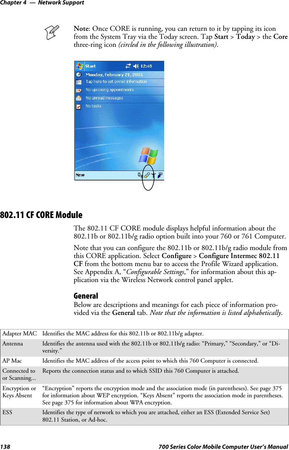 Network SupportChapter —4138 700 Series Color Mobile Computer User’s ManualNote: Once CORE is running, you can return to it by tapping its iconfrom the System Tray via the Today screen. Tap Start &gt;Today &gt;theCorethree-ring icon (circled in the following illustration).802.11 CF CORE ModuleThe 802.11 CF CORE module displays helpful information about the802.11b or 802.11b/g radio option built into your 760 or 761 Computer.Note that you can configure the 802.11b or 802.11b/g radio module fromthis CORE application. Select Configure &gt;Configure Intermec 802.11CF from the bottom menu bar to access the Profile Wizard application.See Appendix A, “Configurable Settings,” for information about this ap-plication via the Wireless Network control panel applet.GeneralBelow are descriptions and meanings for each piece of information pro-vided via the General tab. Note that the information is listed alphabetically.Adapter MAC Identifies the MAC address for this 802.11b or 802.11b/g adapter.Antenna Identifies the antenna used with the 802.11b or 802.11b/g radio: “Primary,” “Secondary,” or “Di-versity.”AP Mac Identifies the MAC address of the access point to which this 760 Computer is connected.Connected toor Scanning...Reports the connection status and to which SSID this 760 Computer is attached.Encryption orKeys Absent“Encryption” reports the encryption mode and the association mode (in parentheses). See page 375for information about WEP encryption. “Keys Absent” reports the association mode in parentheses.See page 375 for information about WPA encryption.ESS Identifies the type of network to which you are attached, either an ESS (Extended Service Set)802.11 Station, or Ad-hoc.