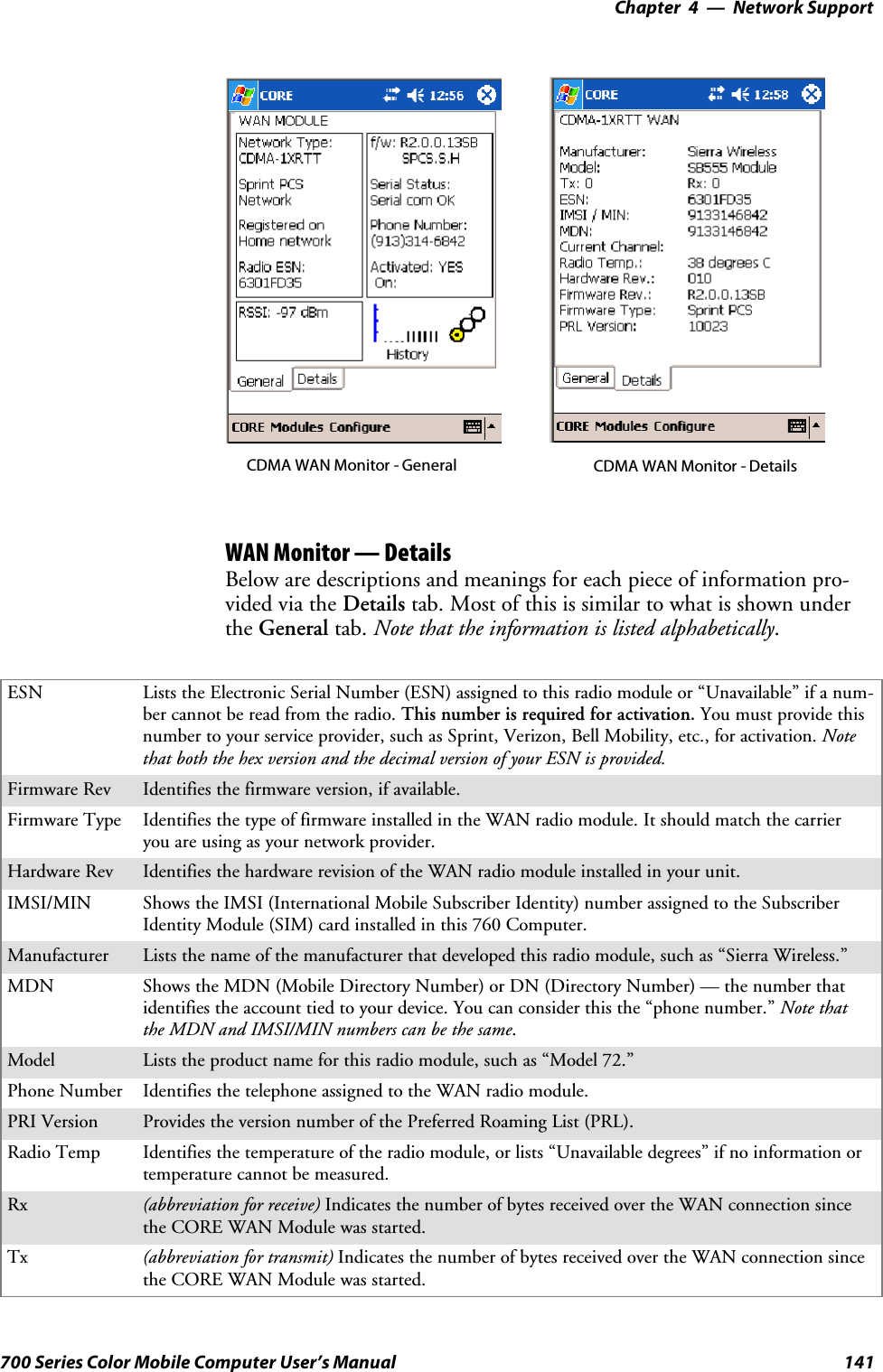 Network Support—Chapter 4141700 Series Color Mobile Computer User’s ManualCDMA WAN Monitor - General CDMA WAN Monitor - DetailsWAN Monitor — DetailsBelow are descriptions and meanings for each piece of information pro-vided via the Details tab. Most of this is similar to what is shown underthe General tab. Note that the information is listed alphabetically.ESN Lists the Electronic Serial Number (ESN) assigned to this radio module or “Unavailable” if a num-ber cannot be read from the radio. This number is required for activation. You must provide thisnumber to your service provider, such as Sprint, Verizon, Bell Mobility, etc., for activation. Notethat both the hex version and the decimal version of your ESN is provided.Firmware Rev Identifies the firmware version, if available.Firmware Type Identifies the type of firmware installed in the WAN radio module. It should match the carrieryou are using as your network provider.Hardware Rev Identifies the hardware revision of the WAN radio module installed in your unit.IMSI/MIN Shows the IMSI (International Mobile Subscriber Identity) number assigned to the SubscriberIdentity Module (SIM) card installed in this 760 Computer.Manufacturer Lists the name of the manufacturer that developed this radio module, such as “Sierra Wireless.”MDN Shows the MDN (Mobile Directory Number) or DN (Directory Number) — the number thatidentifies the account tied to your device. You can consider this the “phone number.” Note thatthe MDN and IMSI/MIN numbers can be the same.Model Lists the product name for this radio module, such as “Model 72.”Phone Number Identifies the telephone assigned to the WAN radio module.PRI Version Provides the version number of the Preferred Roaming List (PRL).Radio Temp Identifies the temperature of the radio module, or lists “Unavailable degrees” if no information ortemperaturecannotbemeasured.Rx (abbreviation for receive) Indicates the number of bytes received over the WAN connection sincethe CORE WAN Module was started.Tx (abbreviation for transmit) Indicates the number of bytes received over the WAN connection sincethe CORE WAN Module was started.