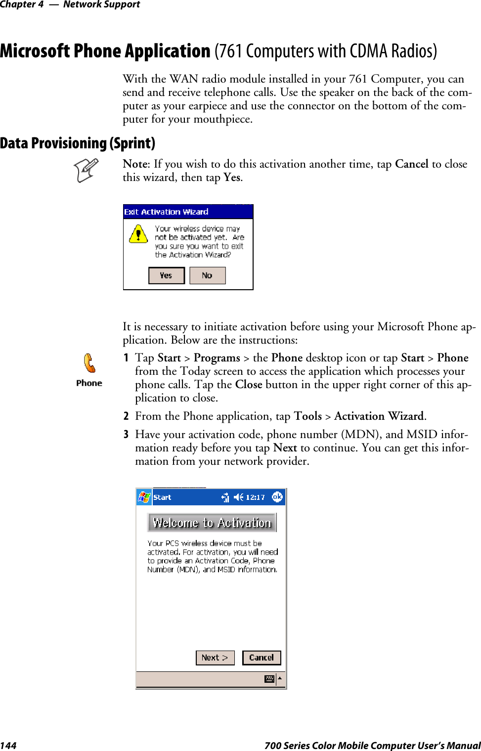 Network SupportChapter —4144 700 Series Color Mobile Computer User’s ManualMicrosoft Phone Application (761 Computers with CDMA Radios)With the WAN radio module installed in your 761 Computer, you cansend and receive telephone calls. Use the speaker on the back of the com-puter as your earpiece and use the connector on the bottom of the com-puter for your mouthpiece.Data Provisioning (Sprint)Note: If you wish to do this activation another time, tap Cancel to closethis wizard, then tap Yes.It is necessary to initiate activation before using your Microsoft Phone ap-plication. Below are the instructions:1Tap Start &gt;Programs &gt;thePhone desktop icon or tap Start &gt;Phonefrom the Today screen to access the application which processes yourphone calls. Tap the Close button in the upper right corner of this ap-plication to close.2From the Phone application, tap Tools &gt;Activation Wizard.3Have your activation code, phone number (MDN), and MSID infor-mation ready before you tap Next to continue. You can get this infor-mation from your network provider.