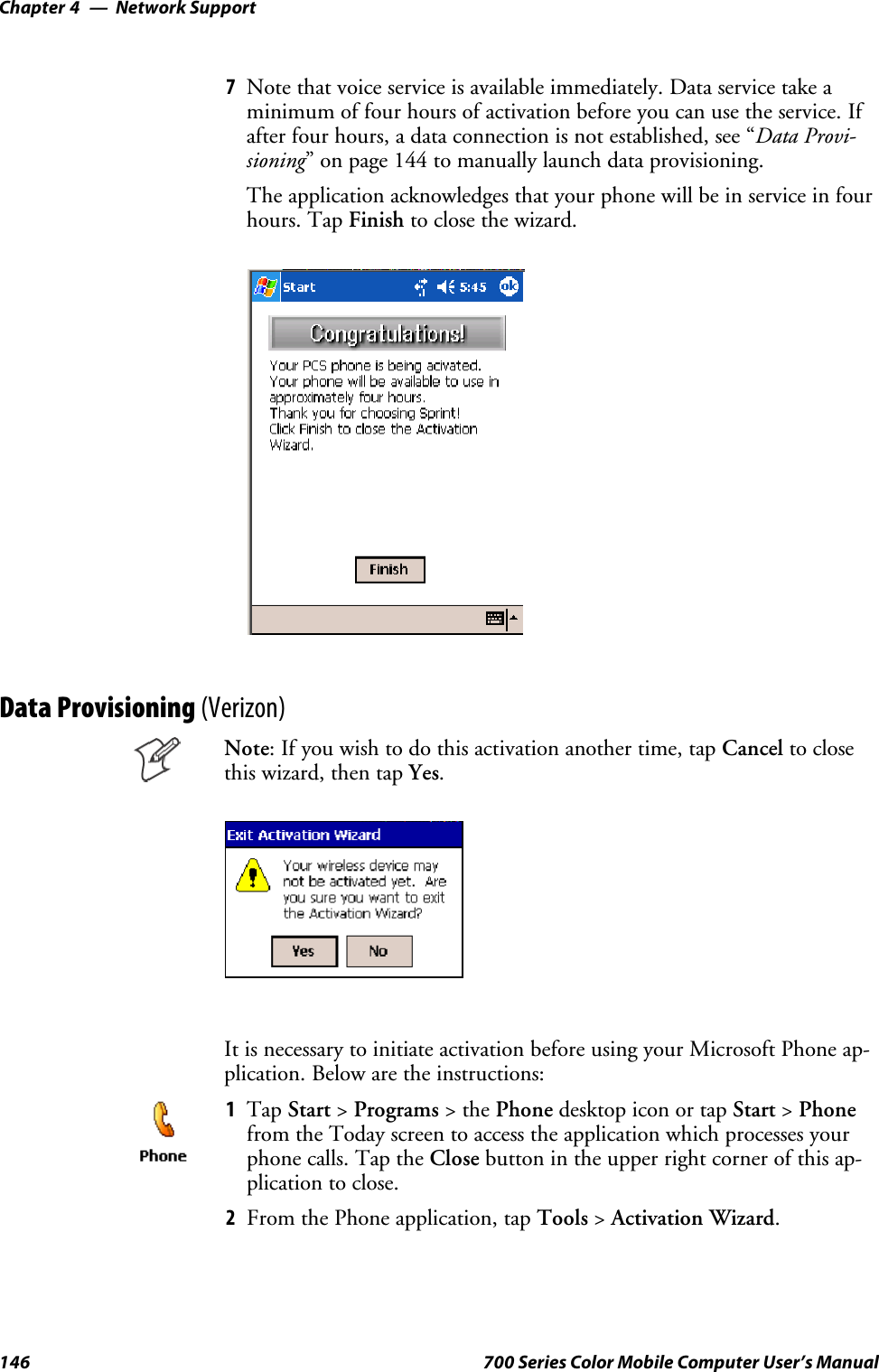 Network SupportChapter —4146 700 Series Color Mobile Computer User’s Manual7Note that voice service is available immediately. Data service take aminimum of four hours of activation before you can use the service. Ifafter four hours, a data connection is not established, see “Data Provi-sioning” on page 144 to manually launch data provisioning.The application acknowledges that your phone will be in service in fourhours. Tap Finish to close the wizard.Data Provisioning (Verizon)Note: If you wish to do this activation another time, tap Cancel to closethis wizard, then tap Yes.It is necessary to initiate activation before using your Microsoft Phone ap-plication. Below are the instructions:1Tap Start &gt;Programs &gt;thePhone desktop icon or tap Start &gt;Phonefrom the Today screen to access the application which processes yourphone calls. Tap the Close button in the upper right corner of this ap-plication to close.2From the Phone application, tap Tools &gt;Activation Wizard.