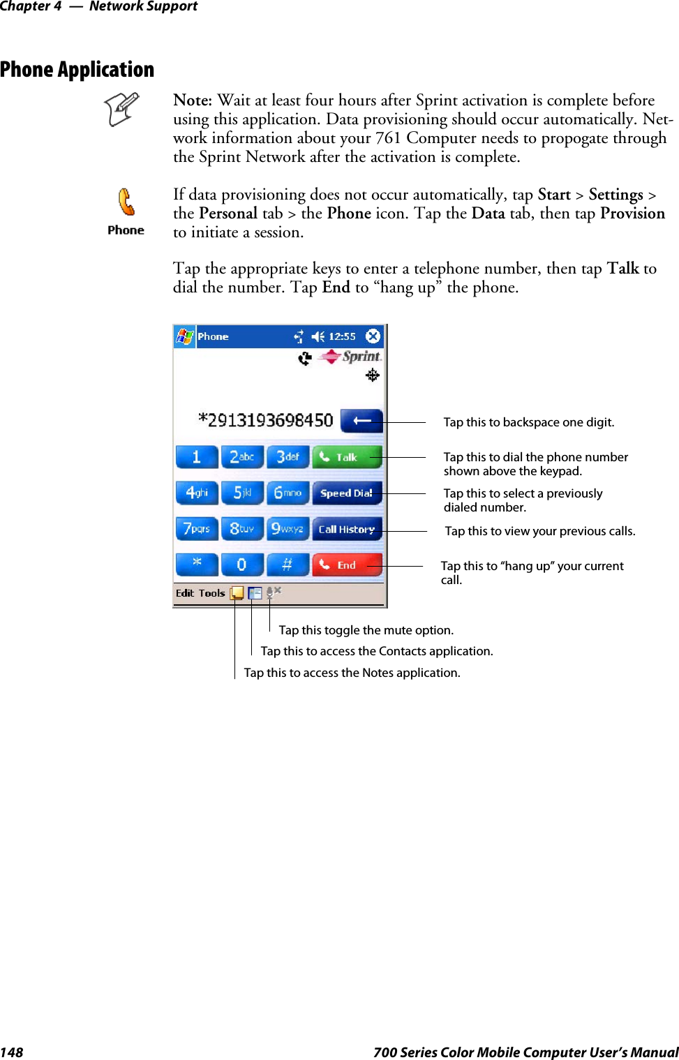 Network SupportChapter —4148 700 Series Color Mobile Computer User’s ManualPhone ApplicationNote: Wait at least four hours after Sprint activation is complete beforeusing this application. Data provisioning should occur automatically. Net-work information about your 761 Computer needs to propogate throughthe Sprint Network after the activation is complete.If data provisioning does not occur automatically, tap Start &gt;Settings &gt;the Personal tab&gt;thePhone icon. Tap the Data tab, then tap Provisionto initiate a session.Tap the appropriate keys to enter a telephone number, then tap Talk todial the number. Tap End to “hang up” the phone.Tap this to dial the phone numbershown above the keypad.Tap this to backspace one digit.Tap this to select a previouslydialed number.Tap this to view your previous calls.Tap this to “hang up” your currentcall.Tap this to access the Contacts application.Tap this toggle the mute option.Tap this to access the Notes application.