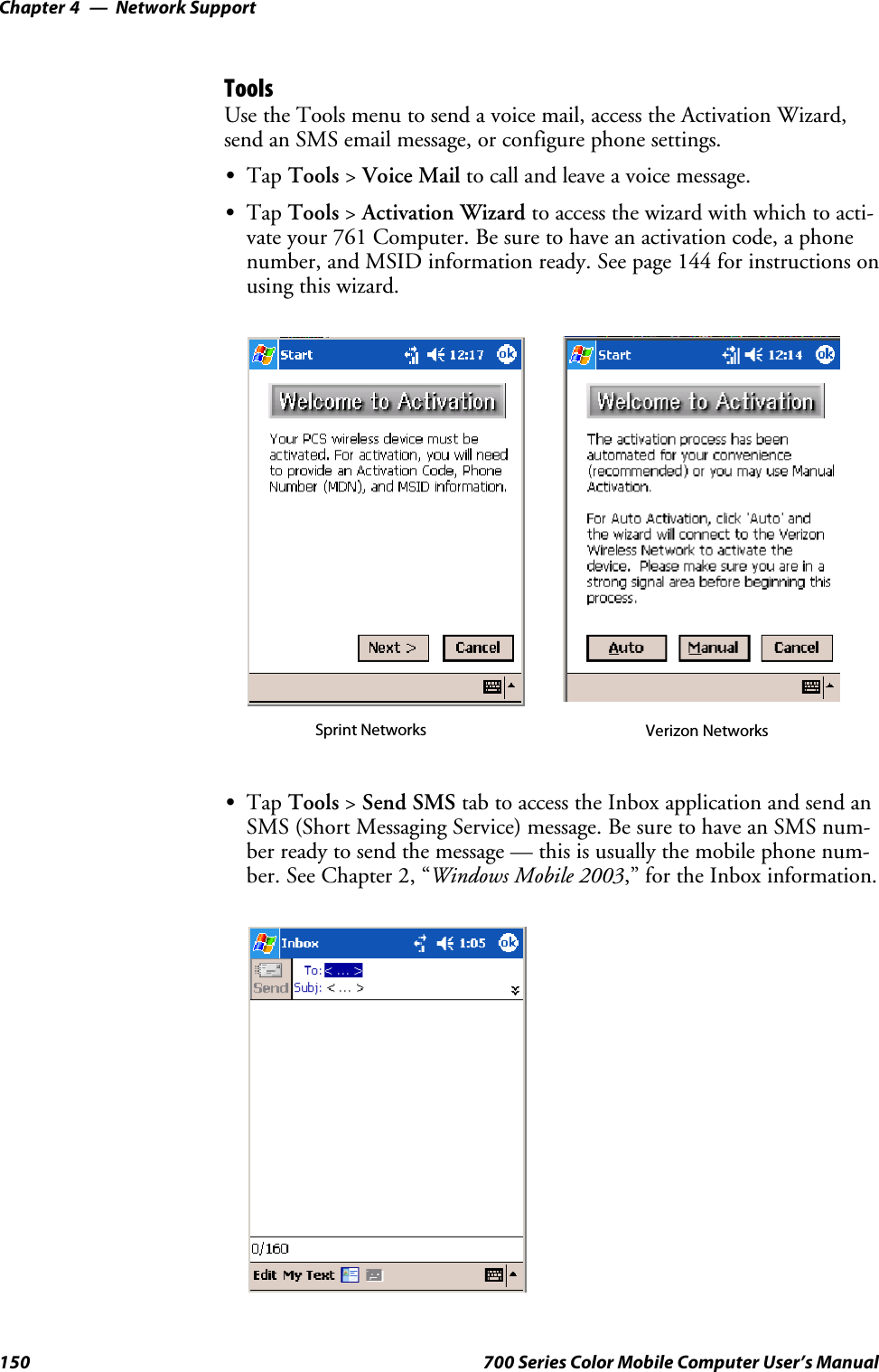 Network SupportChapter —4150 700 Series Color Mobile Computer User’s ManualToolsUse the Tools menu to send a voice mail, access the Activation Wizard,send an SMS email message, or configure phone settings.STap Tools &gt;Voice Mail to call and leave a voice message.STap Tools &gt;Activation Wizard to access the wizard with which to acti-vate your 761 Computer. Be sure to have an activation code, a phonenumber, and MSID information ready. See page 144 for instructions onusing this wizard.Sprint Networks Verizon NetworksSTap Tools &gt;Send SMS tab to access the Inbox application and send anSMS (Short Messaging Service) message. Be sure to have an SMS num-ber ready to send the message — this is usually the mobile phone num-ber. See Chapter 2, “Windows Mobile 2003,” for the Inbox information.