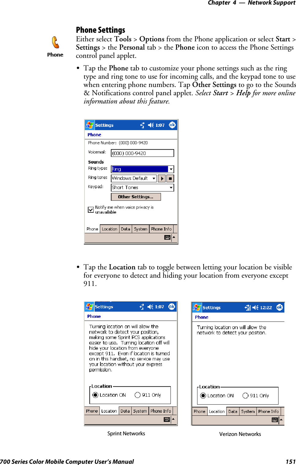 Network Support—Chapter 4151700 Series Color Mobile Computer User’s ManualPhone SettingsEither select Tools &gt;Options from the Phone application or select Start &gt;Settings &gt;thePersonal tab&gt;thePhone icon to access the Phone Settingscontrol panel applet.STap the Phone tab to customize your phone settings such as the ringtype and ring tone to use for incoming calls, and the keypad tone to usewhen entering phone numbers. Tap Other Settings to go to the Sounds&amp; Notifications control panel applet. Select Start &gt;Help for more onlineinformation about this feature.STap the Location tab to toggle between letting your location be visiblefor everyone to detect and hiding your location from everyone except911.Sprint Networks Verizon Networks