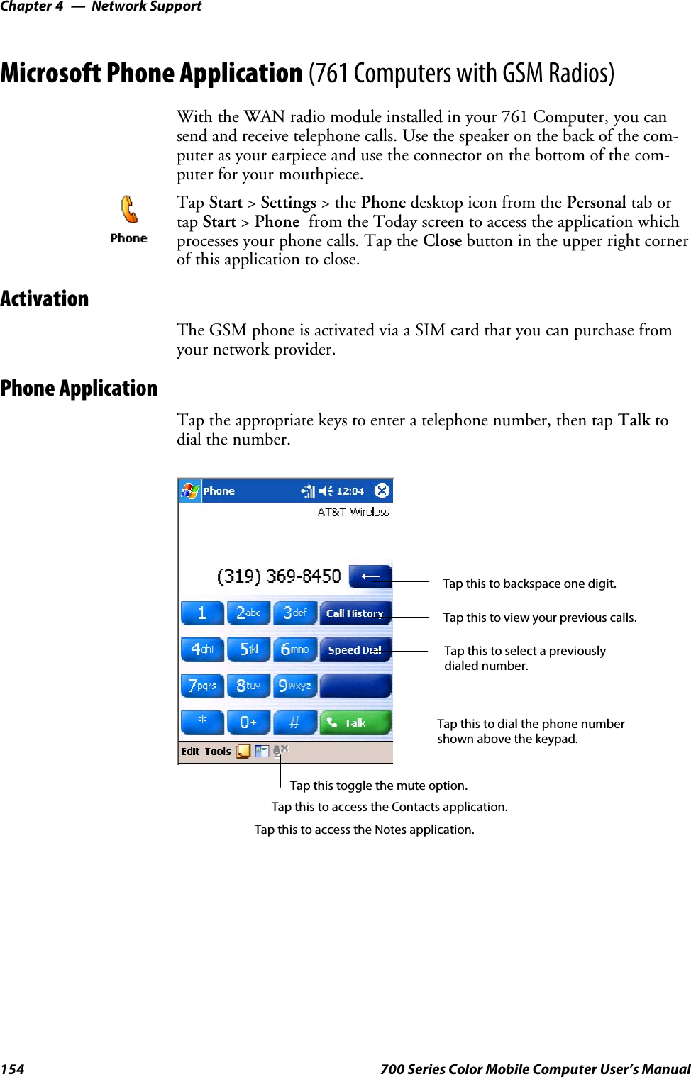 Network SupportChapter —4154 700 Series Color Mobile Computer User’s ManualMicrosoft Phone Application (761 Computers with GSM Radios)With the WAN radio module installed in your 761 Computer, you cansend and receive telephone calls. Use the speaker on the back of the com-puter as your earpiece and use the connector on the bottom of the com-puter for your mouthpiece.Tap Start &gt;Settings &gt;thePhone desktop icon from the Personal tab ortap Start &gt;Phone from the Today screen to access the application whichprocesses your phone calls. Tap the Close buttonintheupperrightcornerof this application to close.ActivationThe GSM phone is activated via a SIM card that you can purchase fromyour network provider.Phone ApplicationTap the appropriate keys to enter a telephone number, then tap Talk todial the number.Tap this to dial the phone numbershown above the keypad.Tap this to backspace one digit.Tap this to select a previouslydialed number.Tap this to view your previous calls.Tap this to access the Contacts application.Tap this toggle the mute option.Tap this to access the Notes application.