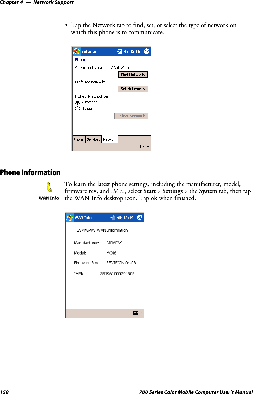 Network SupportChapter —4158 700 Series Color Mobile Computer User’s ManualSTap the Network tab to find, set, or select the type of network onwhich this phone is to communicate.Phone InformationTo learn the latest phone settings, including the manufacturer, model,firmware rev, and IMEI, select Start &gt;Settings &gt;theSystem tab, then tapthe WAN Info desktop icon. Tap ok when finished.