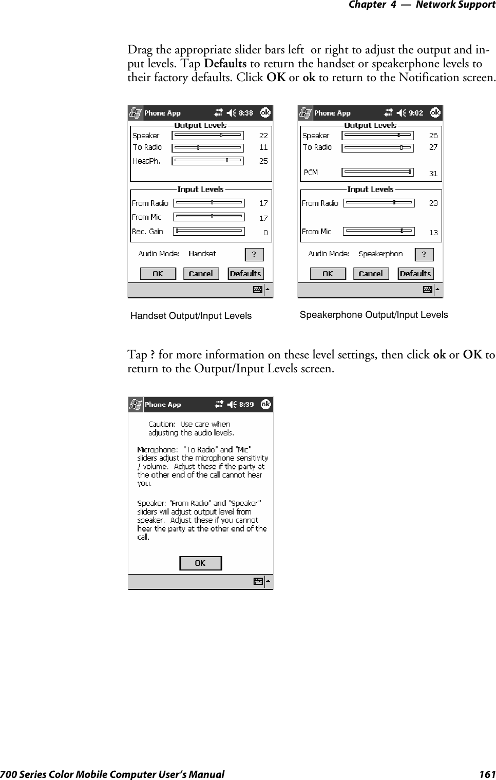 Network Support—Chapter 4161700 Series Color Mobile Computer User’s ManualDrag the appropriate slider bars left or right to adjust the output and in-put levels. Tap Defaults to return the handset or speakerphone levels totheir factory defaults. Click OK or ok to return to the Notification screen.Handset Output/Input Levels Speakerphone Output/Input LevelsTap ?for more information on these level settings, then click ok or OK toreturn to the Output/Input Levels screen.