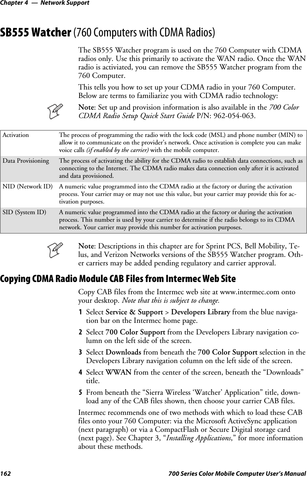 Network SupportChapter —4162 700 Series Color Mobile Computer User’s ManualSB555 Watcher (760 Computers with CDMA Radios)The SB555 Watcher program is used on the 760 Computer with CDMAradios only. Use this primarily to activate the WAN radio. Once the WANradio is activiated, you can remove the SB555 Watcher program from the760 Computer.This tells you how to set up your CDMA radio in your 760 Computer.Below are terms to familiarize you with CDMA radio technology:Note: Set up and provision information is also available in the 700 ColorCDMA Radio Setup Quick Start Guide P/N: 962-054-063.Activation The process of programming the radio with the lock code (MSL) and phone number (MIN) toallow it to communicate on the provider’s network. Once activation is complete you can makevoice calls (if enabled by the carrier) with the mobile computer.Data Provisioning The process of activating the ability for the CDMA radio to establish data connections, such asconnecting to the Internet. The CDMA radio makes data connection only after it is activatedand data provisioned.NID (Network ID) A numeric value programmed into the CDMA radio at the factory or during the activationprocess. Your carrier may or may not use this value, but your carrier may provide this for ac-tivation purposes.SID (System ID) A numeric value programmed into the CDMA radio at the factory or during the activationprocess. This number is used by your carrier to determine if the radio belongs to its CDMAnetwork. Your carrier may provide this number for activation purposes.Note: Descriptions in this chapter are for Sprint PCS, Bell Mobility, Te-lus, and Verizon Networks versions of the SB555 Watcher program. Oth-er carriers may be added pending regulatory and carrier approval.Copying CDMA Radio Module CAB Files from Intermec Web SiteCopy CAB files from the Intermec web site at www.intermec.com ontoyour desktop. Note that this is subject to change.1Select Service &amp; Support &gt;Developers Library fromthebluenaviga-tion bar on the Intermec home page.2Select 700 Color Support from the Developers Library navigation co-lumn on the left side of the screen.3Select Downloads from beneath the 700 Color Support selectionintheDevelopers Library navigation column on the left side of the screen.4Select WWAN from the center of the screen, beneath the “Downloads”title.5From beneath the “Sierra Wireless ‘Watcher’ Application” title, down-load any of the CAB files shown, then choose your carrier CAB files.Intermec recommends one of two methods with which to load these CABfiles onto your 760 Computer: via the Microsoft ActiveSync application(next paragraph) or via a CompactFlash or Secure Digital storage card(next page). See Chapter 3, “Installing Applications,” for more informationabout these methods.