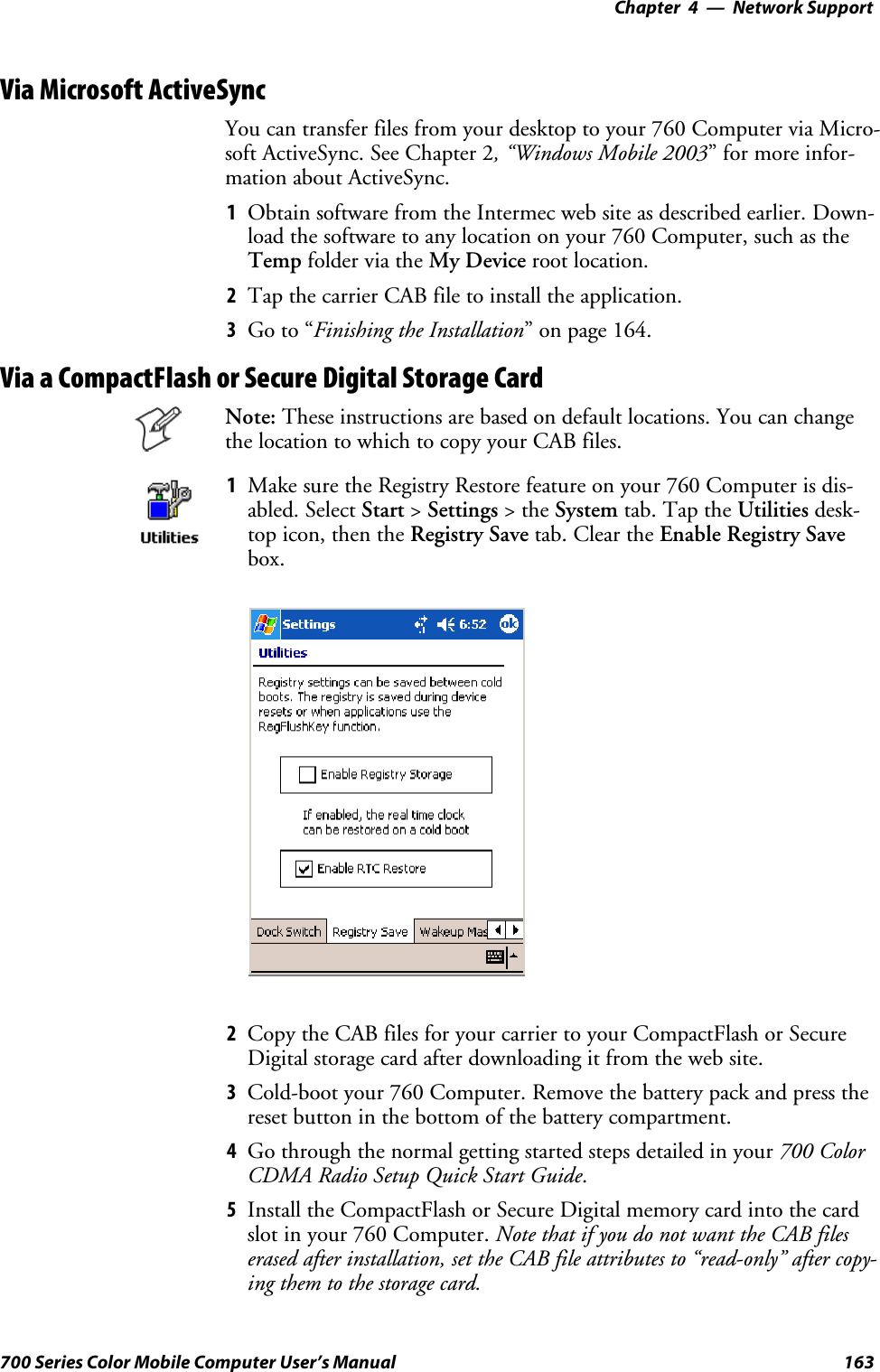 Network Support—Chapter 4163700 Series Color Mobile Computer User’s ManualVia Microsoft ActiveSyncYou can transfer files from your desktop to your 760 Computer via Micro-soft ActiveSync. See Chapter 2, “Windows Mobile 2003” for more infor-mation about ActiveSync.1Obtain software from the Intermec web site as described earlier. Down-load the software to any location on your 760 Computer, such as theTemp folder via the My Device root location.2Tap the carrier CAB file to install the application.3Go to “Finishing the Installation” on page 164.Via a CompactFlash or Secure Digital Storage CardNote: These instructions are based on default locations. You can changethe location to which to copy your CAB files.1Make sure the Registry Restore feature on your 760 Computer is dis-abled. Select Start &gt;Settings &gt;theSystem tab. Tap the Utilities desk-top icon, then the Registry Save tab. Clear the Enable Registry Savebox.2Copy the CAB files for your carrier to your CompactFlash or SecureDigital storage card after downloading it from the web site.3Cold-boot your 760 Computer. Remove the battery pack and press thereset button in the bottom of the battery compartment.4Go through the normal getting started steps detailed in your 700 ColorCDMA Radio Setup Quick Start Guide.5Install the CompactFlash or Secure Digital memory card into the cardslot in your 760 Computer. Note that if you do not want the CAB fileserased after installation, set the CAB file attributes to “read-only” after copy-ing them to the storage card.