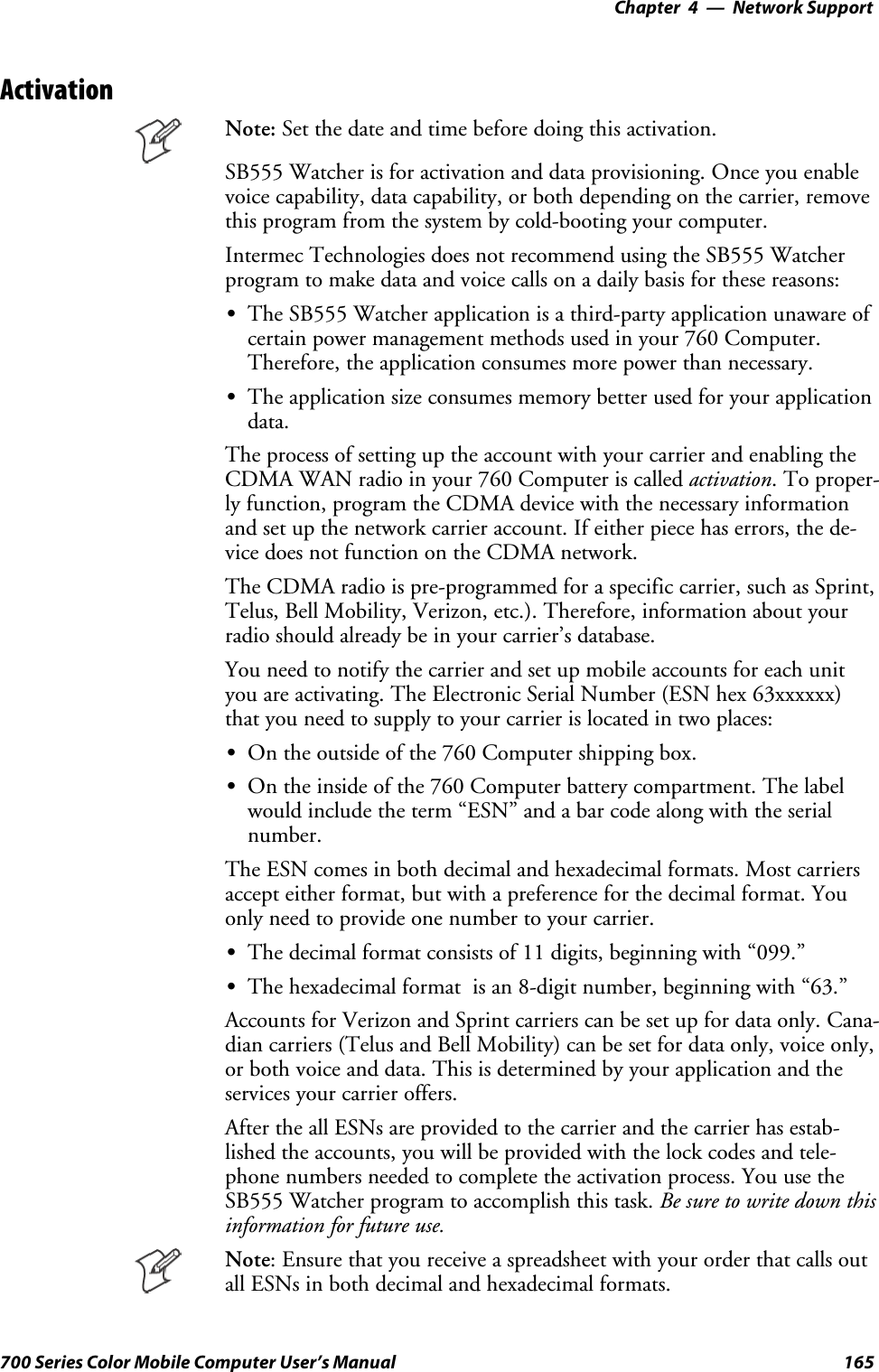 Network Support—Chapter 4165700 Series Color Mobile Computer User’s ManualActivationNote: Set the date and time before doing this activation.SB555 Watcher is for activation and data provisioning. Once you enablevoice capability, data capability, or both depending on the carrier, removethis program from the system by cold-booting your computer.Intermec Technologies does not recommend using the SB555 Watcherprogram to make data and voice calls on a daily basis for these reasons:SThe SB555 Watcher application is a third-party application unaware ofcertain power management methods used in your 760 Computer.Therefore, the application consumes more power than necessary.SThe application size consumes memory better used for your applicationdata.The process of setting up the account with your carrier and enabling theCDMA WAN radio in your 760 Computer is called activation. To proper-ly function, program the CDMA device with the necessary informationand set up the network carrier account. If either piece has errors, the de-vice does not function on the CDMA network.The CDMA radio is pre-programmed for a specific carrier, such as Sprint,Telus, Bell Mobility, Verizon, etc.). Therefore, information about yourradio should already be in your carrier’s database.You need to notify the carrier and set up mobile accounts for each unityou are activating. The Electronic Serial Number (ESN hex 63xxxxxx)that you need to supply to your carrier is located in two places:SOn the outside of the 760 Computer shipping box.SOn the inside of the 760 Computer battery compartment. The labelwould include the term “ESN” and a bar code along with the serialnumber.The ESN comes in both decimal and hexadecimal formats. Most carriersaccept either format, but with a preference for the decimal format. Youonly need to provide one number to your carrier.SThe decimal format consists of 11 digits, beginning with “099.”SThe hexadecimal format is an 8-digit number, beginning with “63.”Accounts for Verizon and Sprint carriers can be set up for data only. Cana-dian carriers (Telus and Bell Mobility) can be set for data only, voice only,or both voice and data. This is determined by your application and theservices your carrier offers.After the all ESNs are provided to the carrier and the carrier has estab-lished the accounts, you will be provided with the lock codes and tele-phone numbers needed to complete the activation process. You use theSB555 Watcher program to accomplish this task. Be sure to write down thisinformation for future use.Note: Ensure that you receive a spreadsheet with your order that calls outall ESNs in both decimal and hexadecimal formats.