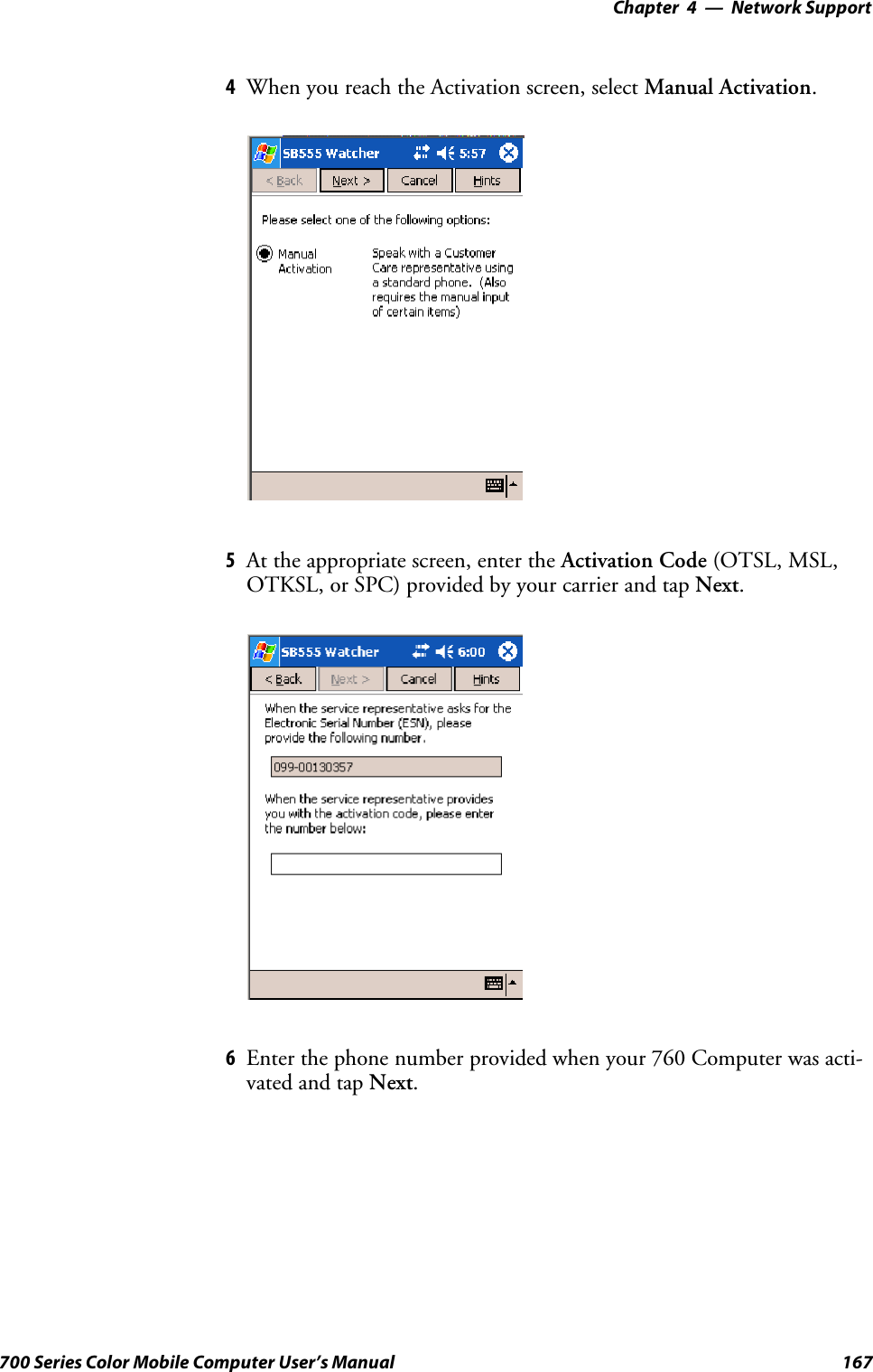 Network Support—Chapter 4167700 Series Color Mobile Computer User’s Manual4When you reach the Activation screen, select Manual Activation.5At the appropriate screen, enter the Activation Code (OTSL, MSL,OTKSL, or SPC) provided by your carrier and tap Next.6Enterthephonenumberprovidedwhenyour760Computerwasacti-vated and tap Next.