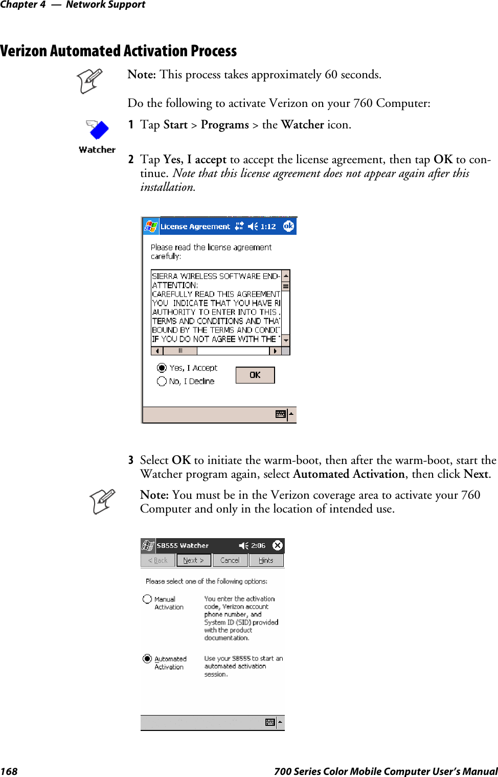 Network SupportChapter —4168 700 Series Color Mobile Computer User’s ManualVerizon Automated Activation ProcessNote: This process takes approximately 60 seconds.Do the following to activate Verizon on your 760 Computer:1Tap Start &gt;Programs &gt;theWatcher icon.2Tap Yes, I accept to accept the license agreement, then tap OK to con-tinue. Note that this license agreement does not appear again after thisinstallation.3Select OK to initiate the warm-boot, then after the warm-boot, start theWatcher program again, select Automated Activation,thenclickNext.Note: YoumustbeintheVerizoncoverageareatoactivateyour760Computer and only in the location of intended use.