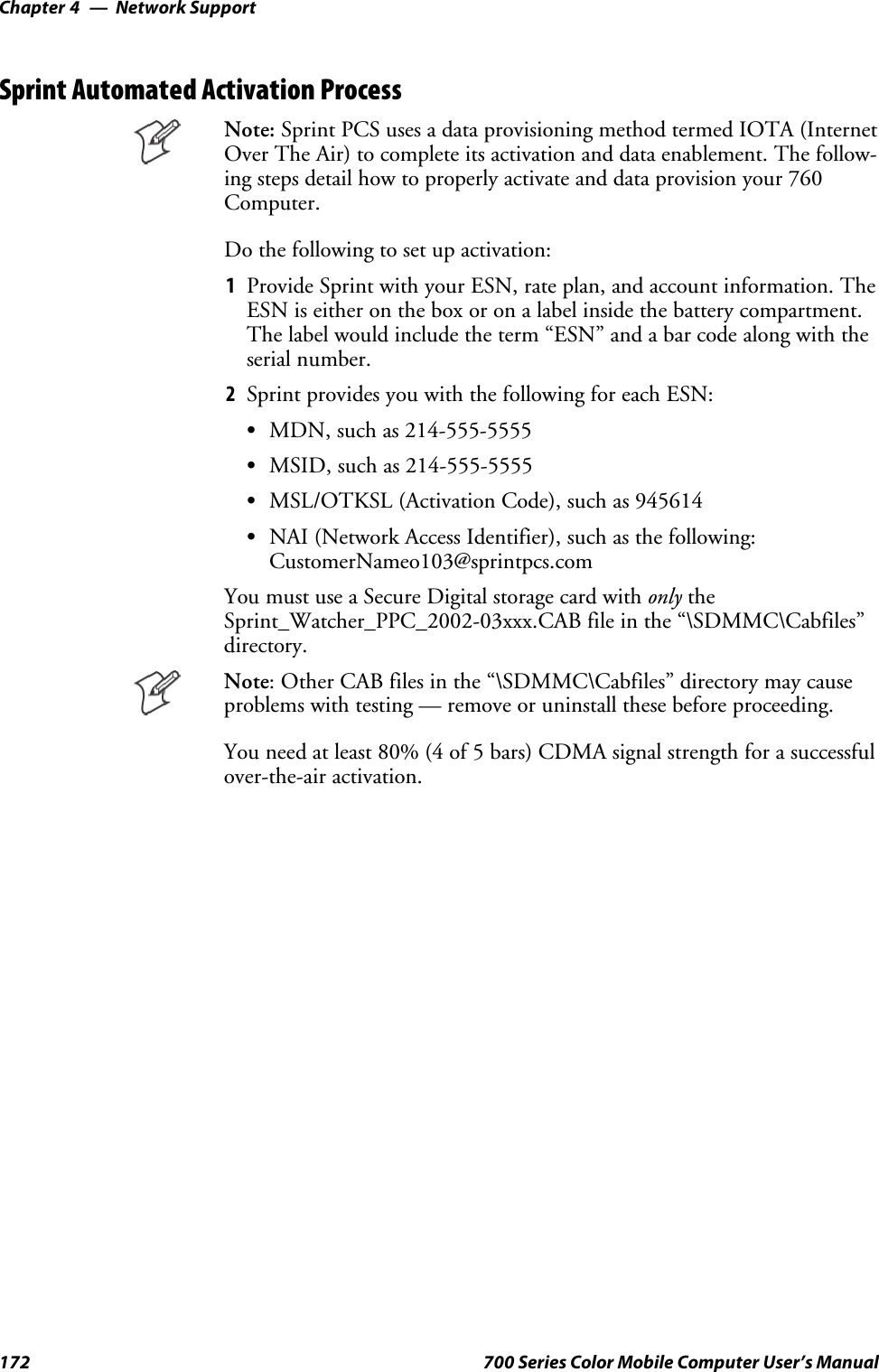 Network SupportChapter —4172 700 Series Color Mobile Computer User’s ManualSprint Automated Activation ProcessNote: Sprint PCS uses a data provisioning method termed IOTA (InternetOver The Air) to complete its activation and data enablement. The follow-ing steps detail how to properly activate and data provision your 760Computer.Do the following to set up activation:1Provide Sprint with your ESN, rate plan, and account information. TheESN is either on the box or on a label inside the battery compartment.Thelabelwouldincludetheterm“ESN”andabarcodealongwiththeserial number.2Sprint provides you with the following for each ESN:SMDN, such as 214-555-5555SMSID, such as 214-555-5555SMSL/OTKSL (Activation Code), such as 945614SNAI (Network Access Identifier), such as the following:CustomerNameo103@sprintpcs.comYou must use a Secure Digital storage card with only theSprint_Watcher_PPC_2002-03xxx.CAB file in the “\SDMMC\Cabfiles”directory.Note: Other CAB files in the “\SDMMC\Cabfiles” directory may causeproblems with testing — remove or uninstall these before proceeding.You need at least 80% (4 of 5 bars) CDMA signal strength for a successfulover-the-air activation.