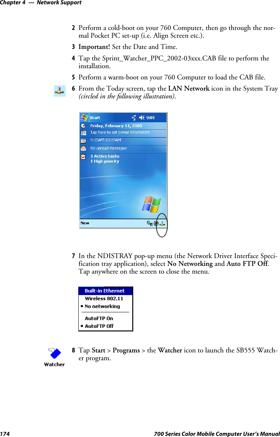 Network SupportChapter —4174 700 Series Color Mobile Computer User’s Manual2Perform a cold-boot on your 760 Computer, then go through the nor-mal Pocket PC set-up (i.e. Align Screen etc.).3Important! Set the Date and Time.4Tap the Sprint_Watcher_PPC_2002-03xxx.CAB file to perform theinstallation.5Perform a warm-boot on your 760 Computer to load the CAB file.6From the Today screen, tap the LAN Network icon in the System Tray(circled in the following illustration).7In the NDISTRAY pop-up menu (the Network Driver Interface Speci-fication tray application), select No Networking and Auto FTP Off.Tap anywhere on the screen to close the menu.8Tap Start &gt;Programs &gt;theWatcher icon to launch the SB555 Watch-er program.