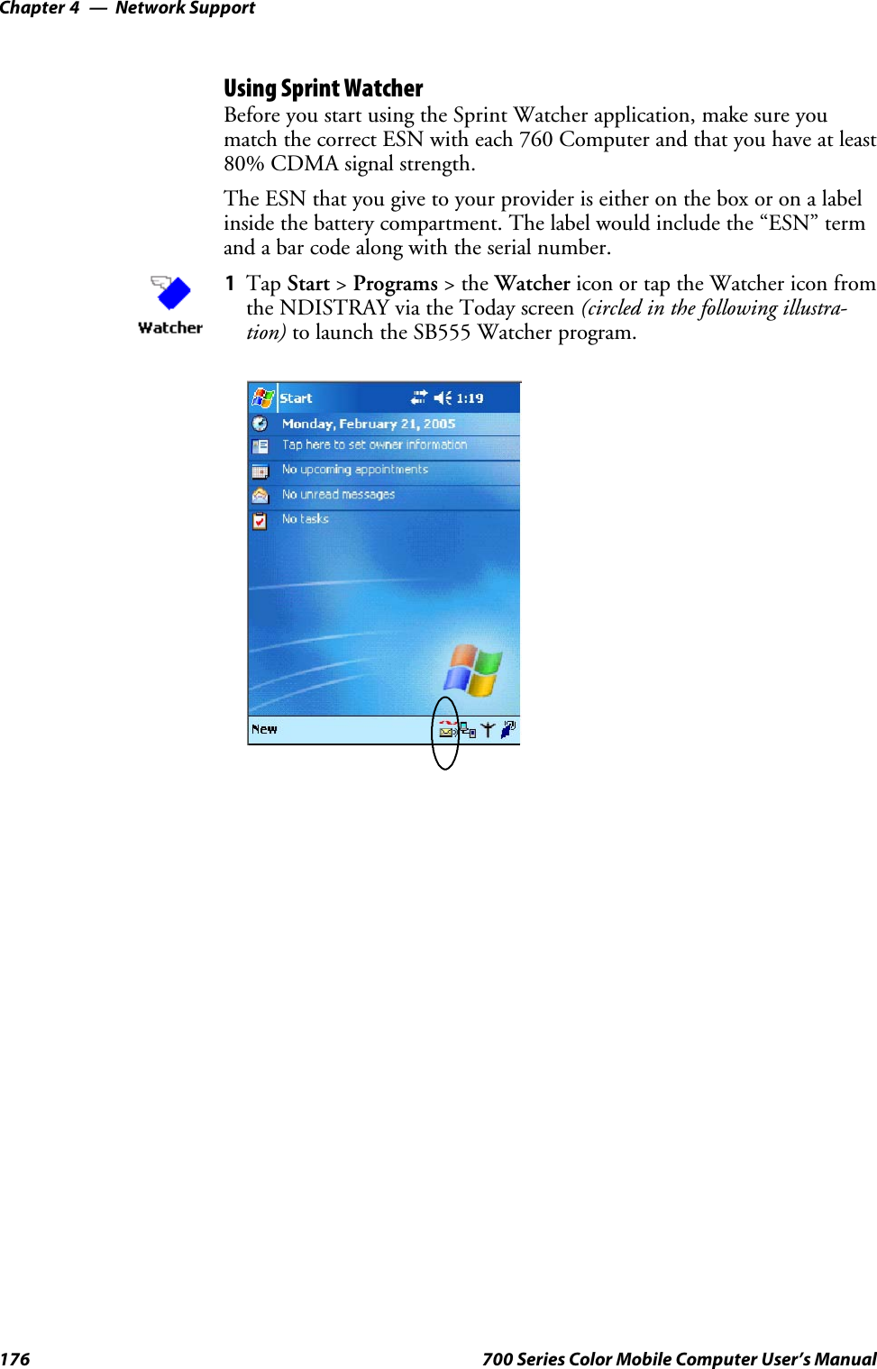 Network SupportChapter —4176 700 Series Color Mobile Computer User’s ManualUsing Sprint WatcherBefore you start using the Sprint Watcher application, make sure youmatch the correct ESN with each 760 Computer and that you have at least80% CDMA signal strength.TheESNthatyougivetoyourprovideriseitherontheboxoronalabelinside the battery compartment. The label would include the “ESN” termand a bar code along with the serial number.1Tap Start &gt;Programs &gt;theWatcher icon or tap the Watcher icon fromthe NDISTRAY via the Today screen (circled in the following illustra-tion) to launch the SB555 Watcher program.