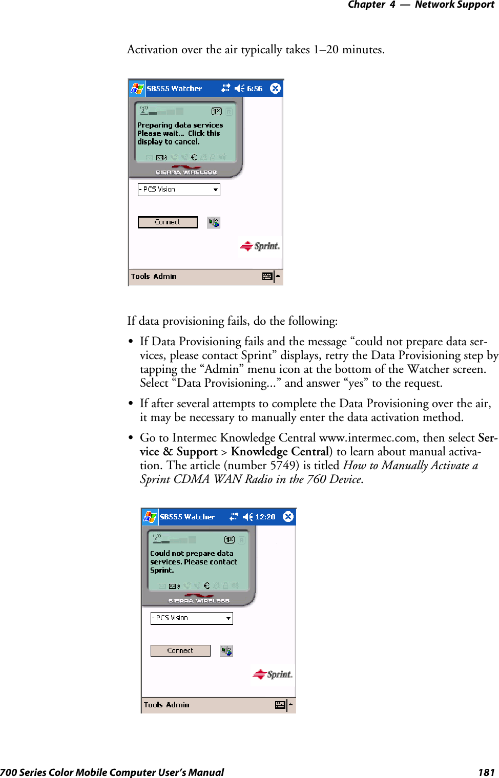 Network Support—Chapter 4181700 Series Color Mobile Computer User’s ManualActivation over the air typically takes 1–20 minutes.If data provisioning fails, do the following:SIf Data Provisioning fails and the message “could not prepare data ser-vices, please contact Sprint” displays, retry the Data Provisioning step bytapping the “Admin” menu icon at the bottom of the Watcher screen.Select “Data Provisioning...” and answer “yes” to the request.SIf after several attempts to complete the Data Provisioning over the air,it may be necessary to manually enter the data activation method.SGo to Intermec Knowledge Central www.intermec.com, then select Ser-vice &amp; Support &gt;Knowledge Central) to learn about manual activa-tion. The article (number 5749) is titled How to Manually Activate aSprint CDMA WAN Radio in the 760 Device.