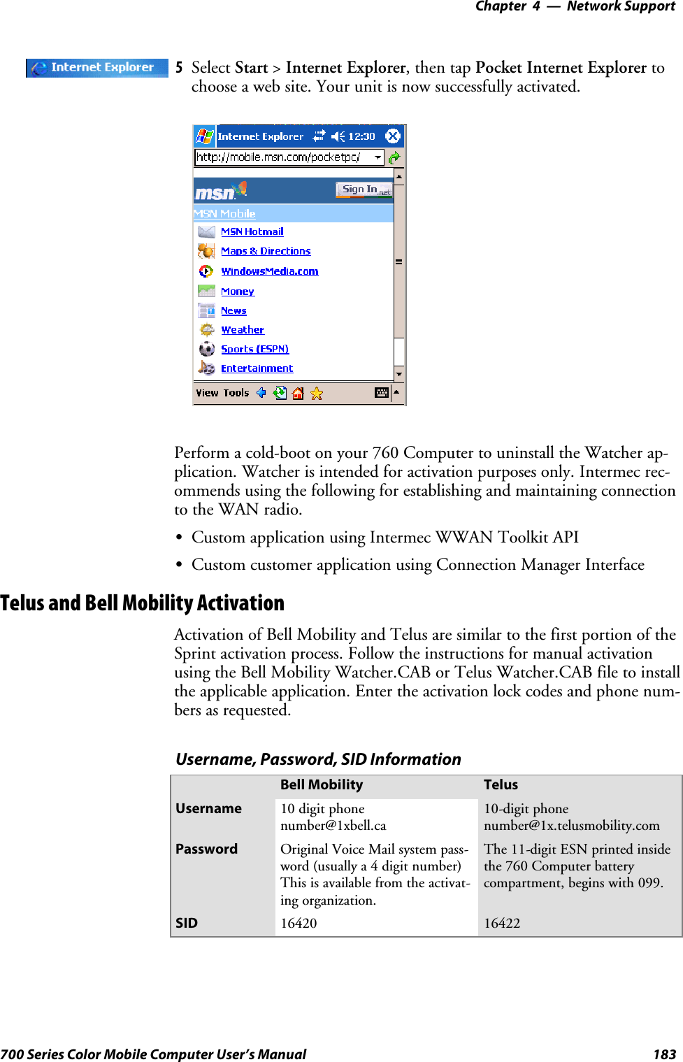 Network Support—Chapter 4183700 Series Color Mobile Computer User’s Manual5Select Start &gt;Internet Explorer,thentapPocket Internet Explorer tochoose a web site. Your unit is now successfully activated.Perform a cold-boot on your 760 Computer to uninstall the Watcher ap-plication. Watcher is intended for activation purposes only. Intermec rec-ommends using the following for establishing and maintaining connectionto the WAN radio.SCustom application using Intermec WWAN Toolkit APISCustom customer application using Connection Manager InterfaceTelus and Bell Mobility ActivationActivation of Bell Mobility and Telus are similar to the first portion of theSprint activation process. Follow the instructions for manual activationusing the Bell Mobility Watcher.CAB or Telus Watcher.CAB file to installthe applicable application. Enter the activation lock codes and phone num-bers as requested.Username, Password, SID InformationBell Mobility TelusUsername 10 digit phonenumber@1xbell.ca10-digit phonenumber@1x.telusmobility.comPassword Original Voice Mail system pass-word (usually a 4 digit number)This is available from the activat-ing organization.The 11-digit ESN printed insidethe 760 Computer batterycompartment, begins with 099.SID 16420 16422