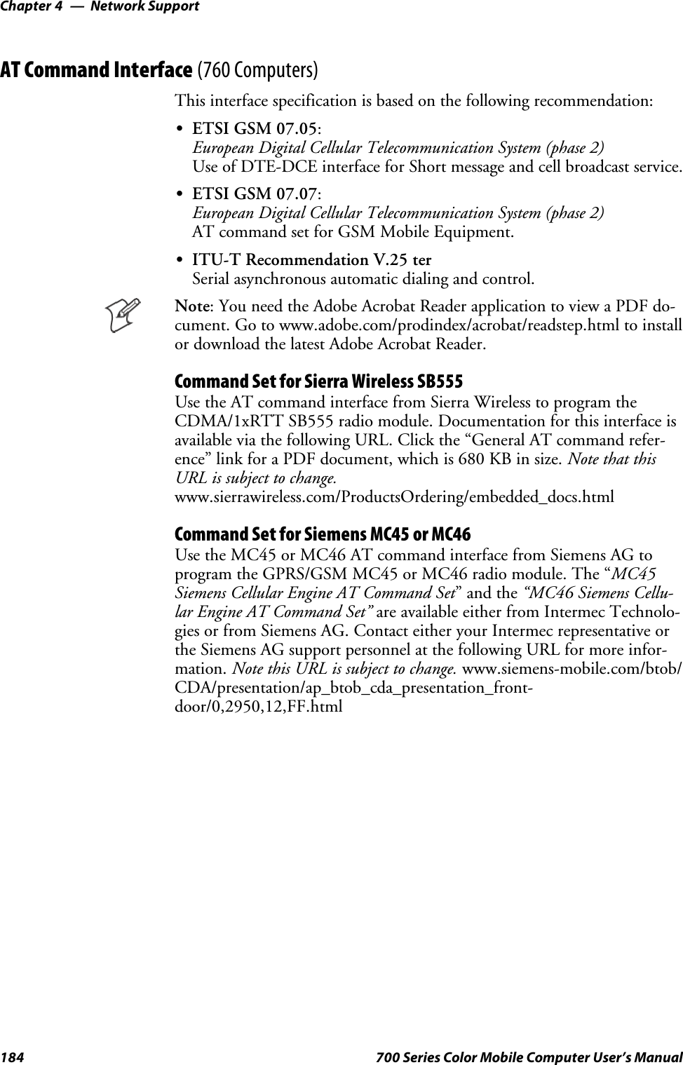 Network SupportChapter —4184 700 Series Color Mobile Computer User’s ManualAT Command Interface (760 Computers)This interface specification is based on the following recommendation:SETSI GSM 07.05:European Digital Cellular Telecommunication System (phase 2)Use of DTE-DCE interface for Short message and cell broadcast service.SETSI GSM 07.07:European Digital Cellular Telecommunication System (phase 2)AT command set for GSM Mobile Equipment.SITU-T Recommendation V.25 terSerial asynchronous automatic dialing and control.Note: You need the Adobe Acrobat Reader application to view a PDF do-cument. Go to www.adobe.com/prodindex/acrobat/readstep.html to installor download the latest Adobe Acrobat Reader.Command Set for Sierra Wireless SB555Use the AT command interface from Sierra Wireless to program theCDMA/1xRTT SB555 radio module. Documentation for this interface isavailable via the following URL. Click the “General AT command refer-ence” link for a PDF document, which is 680 KB in size. Note that thisURL is subject to change.www.sierrawireless.com/ProductsOrdering/embedded_docs.htmlCommand Set for Siemens MC45 or MC46Use the MC45 or MC46 AT command interface from Siemens AG toprogram the GPRS/GSM MC45 or MC46 radio module. The “MC45Siemens Cellular Engine AT Command Set”andthe“MC46 Siemens Cellu-lar Engine AT Command Set” are available either from Intermec Technolo-gies or from Siemens AG. Contact either your Intermec representative orthe Siemens AG support personnel at the following URL for more infor-mation. Note this URL is subject to change. www.siemens-mobile.com/btob/CDA/presentation/ap_btob_cda_presentation_front-door/0,2950,12,FF.html