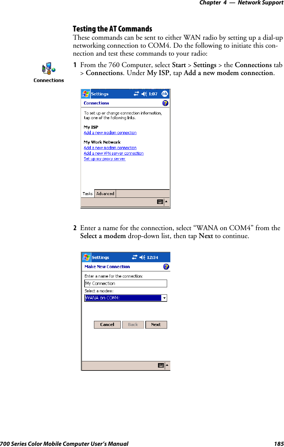 Network Support—Chapter 4185700 Series Color Mobile Computer User’s ManualTesting the AT CommandsThese commands can be sent to either WAN radio by setting up a dial-upnetworking connection to COM4. Do the following to initiate this con-nection and test these commands to your radio:1From the 760 Computer, select Start &gt;Settings &gt;theConnections tab&gt;Connections.UnderMy ISP,tapAdd a new modem connection.2Enter a name for the connection, select “WANA on COM4” from theSelect a modem drop-down list, then tap Next to continue.