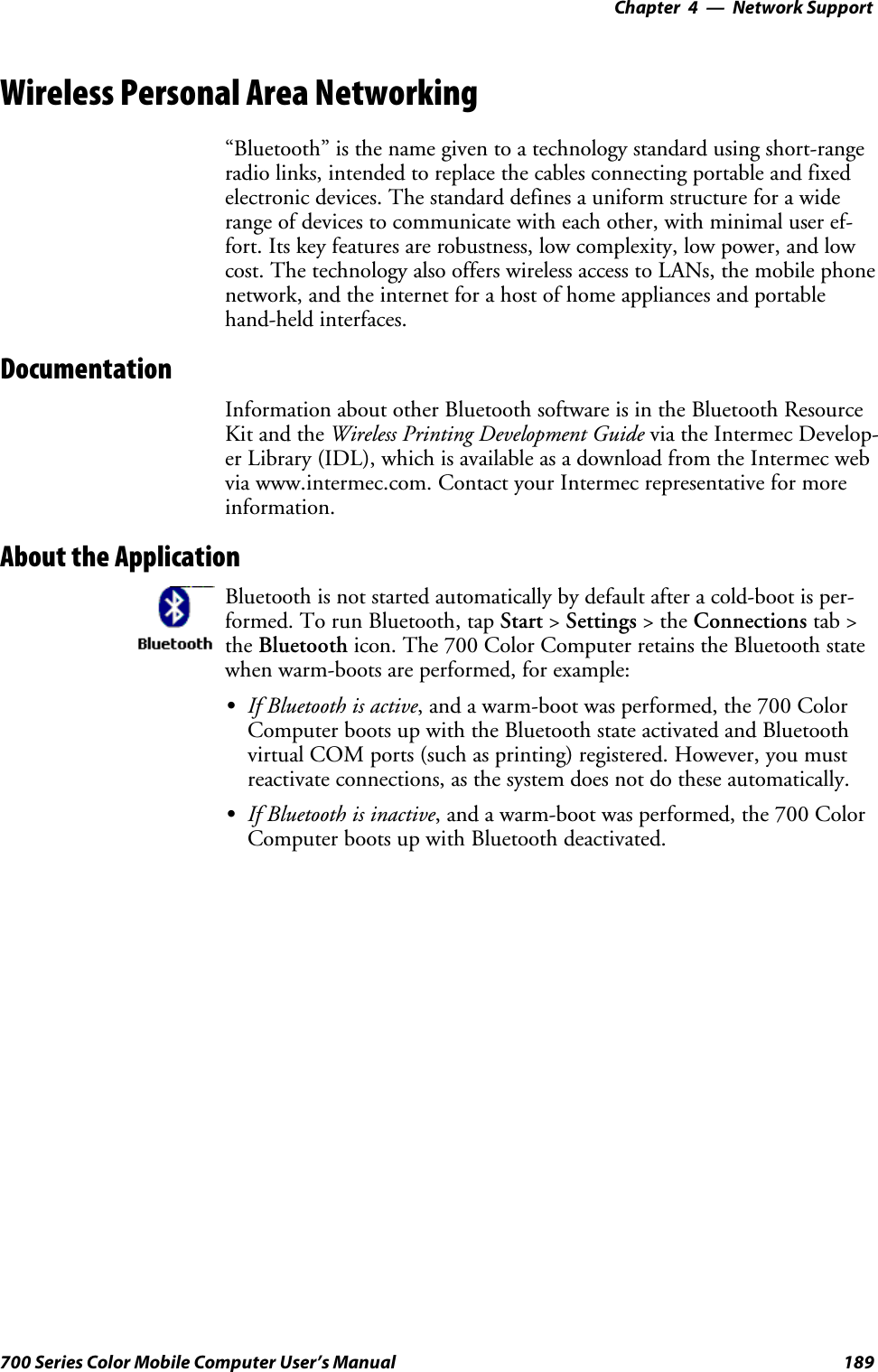 Network Support—Chapter 4189700 Series Color Mobile Computer User’s ManualWireless Personal Area Networking“Bluetooth” is the name given to a technology standard using short-rangeradio links, intended to replace the cables connecting portable and fixedelectronic devices. The standard defines a uniform structure for a widerange of devices to communicate with each other, with minimal user ef-fort. Its key features are robustness, low complexity, low power, and lowcost. The technology also offers wireless access to LANs, the mobile phonenetwork, and the internet for a host of home appliances and portablehand-held interfaces.DocumentationInformation about other Bluetooth software is in the Bluetooth ResourceKit and the Wireless Printing Development Guide via the Intermec Develop-er Library (IDL), which is available as a download from the Intermec webvia www.intermec.com. Contact your Intermec representative for moreinformation.About the ApplicationBluetooth is not started automatically by default after a cold-boot is per-formed. To run Bluetooth, tap Start &gt;Settings &gt;theConnections tab &gt;the Bluetooth icon. The 700 Color Computer retains the Bluetooth statewhen warm-boots are performed, for example:SIf Bluetooth is active, and a warm-boot was performed, the 700 ColorComputer boots up with the Bluetooth state activated and Bluetoothvirtual COM ports (such as printing) registered. However, you mustreactivate connections, as the system does not do these automatically.SIf Bluetooth is inactive, and a warm-boot was performed, the 700 ColorComputer boots up with Bluetooth deactivated.